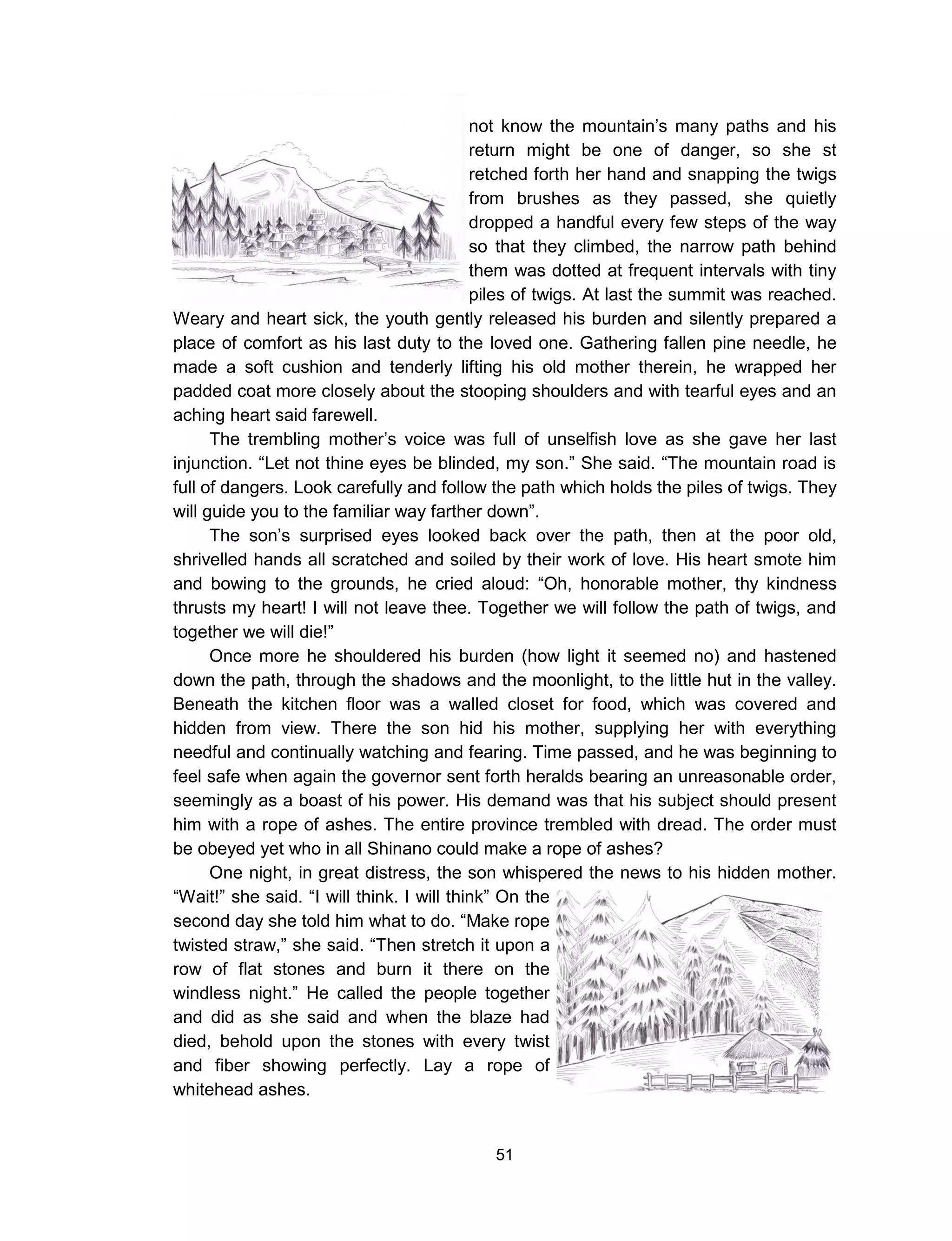 51
not know the mountain’s many paths and his
return might be one of danger, so she st
retched forth her hand and snapping the twigs
from brushes as they passed, she quietly
dropped a handful every few steps of the way
so that they climbed, the narrow path behind
them was dotted at frequent intervals with tiny
piles of twigs. At last the summit was reached.
Weary and heart sick, the youth gently released his burden and silently prepared a
place of comfort as his last duty to the loved one. Gathering fallen pine needle, he
made a soft cushion and tenderly lifting his old mother therein, he wrapped her
padded coat more closely about the stooping shoulders and with tearful eyes and an
aching heart said farewell.
The trembling mother’s voice was full of unselfish love as she gave her last
injunction. “Let not thine eyes be blinded, my son.” She said. “The mountain road is
full of dangers. Look carefully and follow the path which holds the piles of twigs. They
will guide you to the familiar way farther down”.
The son’s surprised eyes looked back over the path, then at the poor old,
shrivelled hands all scratched and soiled by their work of love. His heart smote him
and bowing to the grounds, he cried aloud: “Oh, honorable mother, thy kindness
thrusts my heart! I will not leave thee. Together we will follow the path of twigs, and
together we will die!”
Once more he shouldered his burden (how light it seemed no) and hastened
down the path, through the shadows and the moonlight, to the little hut in the valley.
Beneath the kitchen floor was a walled closet for food, which was covered and
hidden from view. There the son hid his mother, supplying her with everything
needful and continually watching and fearing. Time passed, and he was beginning to
feel safe when again the governor sent forth heralds bearing an unreasonable order,
seemingly as a boast of his power. His demand was that his subject should present
him with a rope of ashes. The entire province trembled with dread. The order must
be obeyed yet who in all Shinano could make a rope of ashes?
One night, in great distress, the son whispered the news to his hidden mother.
“Wait!” she said. “I will think. I will think” On the
second day she told him what to do. “Make rope
twisted straw,” she said. “Then stretch it upon a
row of flat stones and burn it there on the
windless night.” He called the people together
and did as she said and when the blaze had
died, behold upon the stones with every twist
and fiber showing perfectly. Lay a rope of
whitehead ashes.
 