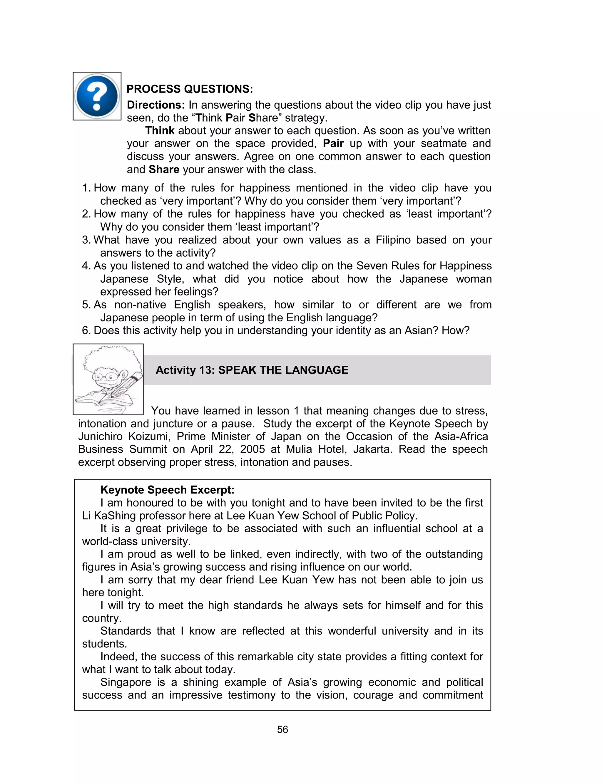 56
Keynote Speech Excerpt:
I am honoured to be with you tonight and to have been invited to be the first
Li KaShing professor here at Lee Kuan Yew School of Public Policy.
It is a great privilege to be associated with such an influential school at a
world-class university.
I am proud as well to be linked, even indirectly, with two of the outstanding
figures in Asia’s growing success and rising influence on our world.
I am sorry that my dear friend Lee Kuan Yew has not been able to join us
here tonight.
I will try to meet the high standards he always sets for himself and for this
country.
Standards that I know are reflected at this wonderful university and in its
students.
Indeed, the success of this remarkable city state provides a fitting context for
what I want to talk about today.
Singapore is a shining example of Asia’s growing economic and political
success and an impressive testimony to the vision, courage and commitment
Directions: In answering the questions about the video clip you have just
seen, do the “Think Pair Share” strategy.
Think about your answer to each question. As soon as you’ve written
your answer on the space provided, Pair up with your seatmate and
discuss your answers. Agree on one common answer to each question
and Share your answer with the class.
PROCESS QUESTIONS:
1. How many of the rules for happiness mentioned in the video clip have you
checked as ‘very important’? Why do you consider them ‘very important’?
2. How many of the rules for happiness have you checked as ‘least important’?
Why do you consider them ‘least important’?
3. What have you realized about your own values as a Filipino based on your
answers to the activity?
4. As you listened to and watched the video clip on the Seven Rules for Happiness
Japanese Style, what did you notice about how the Japanese woman
expressed her feelings?
5. As non-native English speakers, how similar to or different are we from
Japanese people in term of using the English language?
6. Does this activity help you in understanding your identity as an Asian? How?
You have learned in lesson 1 that meaning changes due to stress,
intonation and juncture or a pause. Study the excerpt of the Keynote Speech by
Junichiro Koizumi, Prime Minister of Japan on the Occasion of the Asia-Africa
Business Summit on April 22, 2005 at Mulia Hotel, Jakarta. Read the speech
excerpt observing proper stress, intonation and pauses.
Activity 13: SPEAK THE LANGUAGE
 