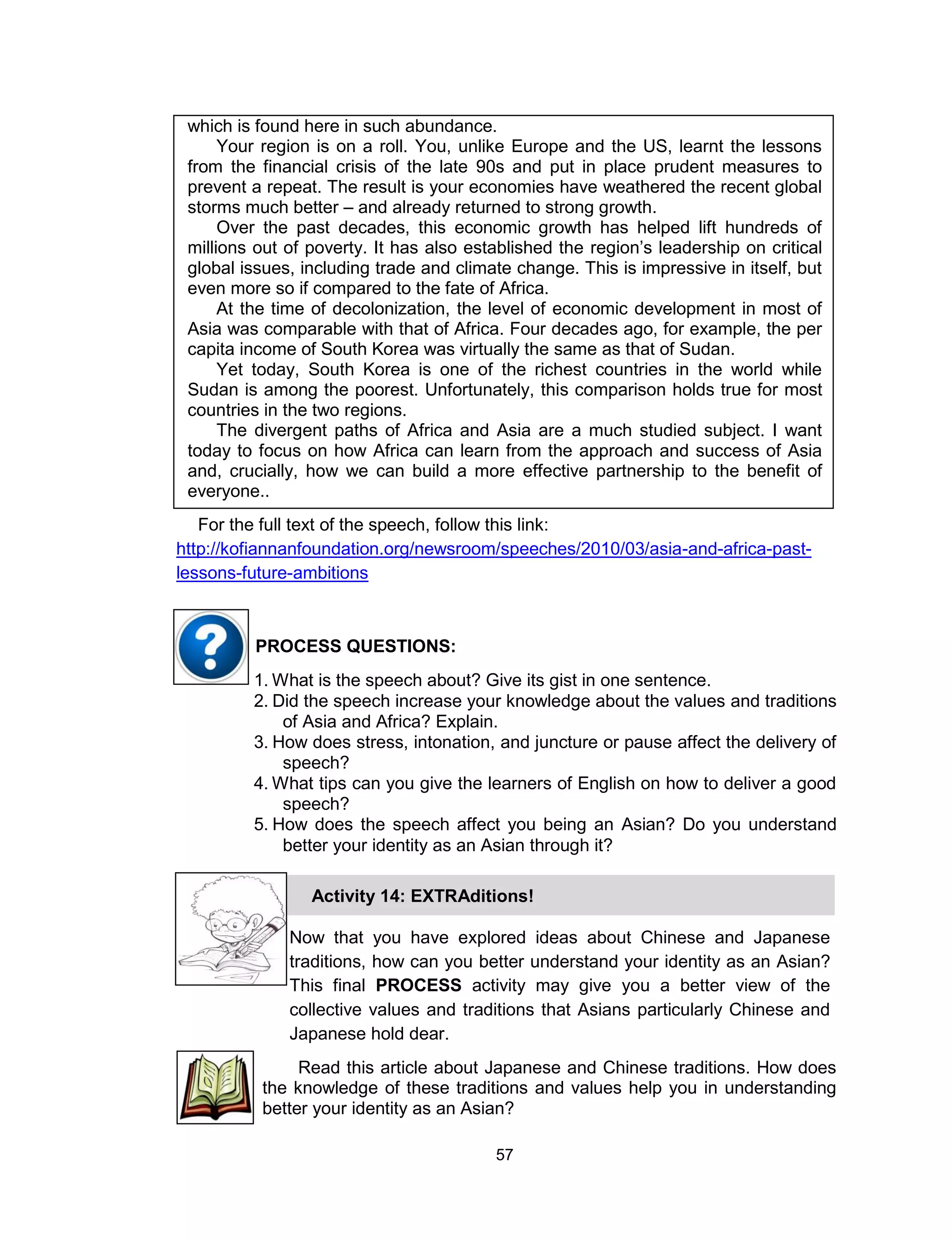 57
which is found here in such abundance.
Your region is on a roll. You, unlike Europe and the US, learnt the lessons
from the financial crisis of the late 90s and put in place prudent measures to
prevent a repeat. The result is your economies have weathered the recent global
storms much better – and already returned to strong growth.
Over the past decades, this economic growth has helped lift hundreds of
millions out of poverty. It has also established the region’s leadership on critical
global issues, including trade and climate change. This is impressive in itself, but
even more so if compared to the fate of Africa.
At the time of decolonization, the level of economic development in most of
Asia was comparable with that of Africa. Four decades ago, for example, the per
capita income of South Korea was virtually the same as that of Sudan.
Yet today, South Korea is one of the richest countries in the world while
Sudan is among the poorest. Unfortunately, this comparison holds true for most
countries in the two regions.
The divergent paths of Africa and Asia are a much studied subject. I want
today to focus on how Africa can learn from the approach and success of Asia
and, crucially, how we can build a more effective partnership to the benefit of
everyone..
For the full text of the speech, follow this link:
http://kofiannanfoundation.org/newsroom/speeches/2010/03/asia-and-africa-past-
lessons-future-ambitions
1. What is the speech about? Give its gist in one sentence.
2. Did the speech increase your knowledge about the values and traditions
of Asia and Africa? Explain.
3. How does stress, intonation, and juncture or pause affect the delivery of
speech?
4. What tips can you give the learners of English on how to deliver a good
speech?
5. How does the speech affect you being an Asian? Do you understand
better your identity as an Asian through it?
PROCESS QUESTIONS:
Read this article about Japanese and Chinese traditions. How does
the knowledge of these traditions and values help you in understanding
better your identity as an Asian?
Now that you have explored ideas about Chinese and Japanese
traditions, how can you better understand your identity as an Asian?
This final PROCESS activity may give you a better view of the
collective values and traditions that Asians particularly Chinese and
Japanese hold dear.
Activity 14: EXTRAditions!
 