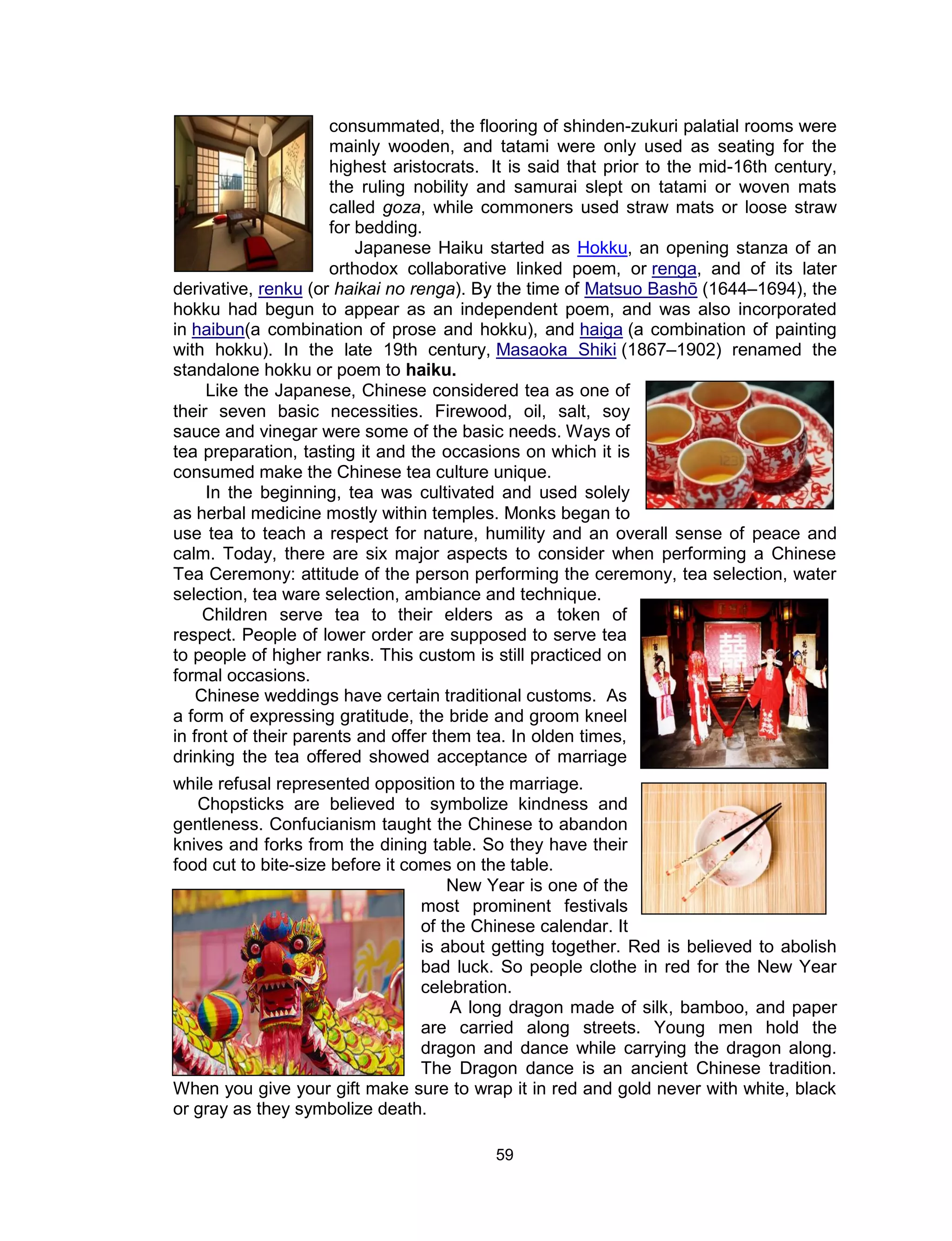 59
consummated, the flooring of shinden-zukuri palatial rooms were
mainly wooden, and tatami were only used as seating for the
highest aristocrats. It is said that prior to the mid-16th century,
the ruling nobility and samurai slept on tatami or woven mats
called goza, while commoners used straw mats or loose straw
for bedding.
Japanese Haiku started as Hokku, an opening stanza of an
orthodox collaborative linked poem, or renga, and of its later
derivative, renku (or haikai no renga). By the time of Matsuo Bashō (1644–1694), the
hokku had begun to appear as an independent poem, and was also incorporated
in haibun(a combination of prose and hokku), and haiga (a combination of painting
with hokku). In the late 19th century, Masaoka Shiki (1867–1902) renamed the
standalone hokku or poem to haiku.
Like the Japanese, Chinese considered tea as one of
their seven basic necessities. Firewood, oil, salt, soy
sauce and vinegar were some of the basic needs. Ways of
tea preparation, tasting it and the occasions on which it is
consumed make the Chinese tea culture unique.
In the beginning, tea was cultivated and used solely
as herbal medicine mostly within temples. Monks began to
use tea to teach a respect for nature, humility and an overall sense of peace and
calm. Today, there are six major aspects to consider when performing a Chinese
Tea Ceremony: attitude of the person performing the ceremony, tea selection, water
selection, tea ware selection, ambiance and technique.
Children serve tea to their elders as a token of
respect. People of lower order are supposed to serve tea
to people of higher ranks. This custom is still practiced on
formal occasions.
Chinese weddings have certain traditional customs. As
a form of expressing gratitude, the bride and groom kneel
in front of their parents and offer them tea. In olden times,
drinking the tea offered showed acceptance of marriage
while refusal represented opposition to the marriage.
Chopsticks are believed to symbolize kindness and
gentleness. Confucianism taught the Chinese to abandon
knives and forks from the dining table. So they have their
food cut to bite-size before it comes on the table.
New Year is one of the
most prominent festivals
of the Chinese calendar. It
is about getting together. Red is believed to abolish
bad luck. So people clothe in red for the New Year
celebration.
A long dragon made of silk, bamboo, and paper
are carried along streets. Young men hold the
dragon and dance while carrying the dragon along.
The Dragon dance is an ancient Chinese tradition.
When you give your gift make sure to wrap it in red and gold never with white, black
or gray as they symbolize death.
 