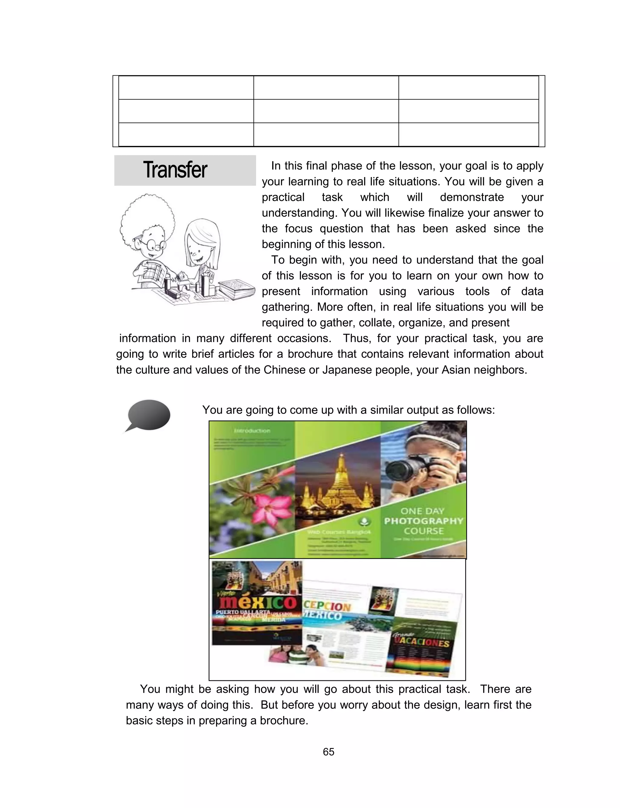 65
In this final phase of the lesson, your goal is to apply
your learning to real life situations. You will be given a
practical task which will demonstrate your
understanding. You will likewise finalize your answer to
the focus question that has been asked since the
beginning of this lesson.
To begin with, you need to understand that the goal
of this lesson is for you to learn on your own how to
present information using various tools of data
gathering. More often, in real life situations you will be
required to gather, collate, organize, and present
information in many different occasions. Thus, for your practical task, you are
going to write brief articles for a brochure that contains relevant information about
the culture and values of the Chinese or Japanese people, your Asian neighbors.
You are going to come up with a similar output as follows:
You might be asking how you will go about this practical task. There are
many ways of doing this. But before you worry about the design, learn first the
basic steps in preparing a brochure.
 