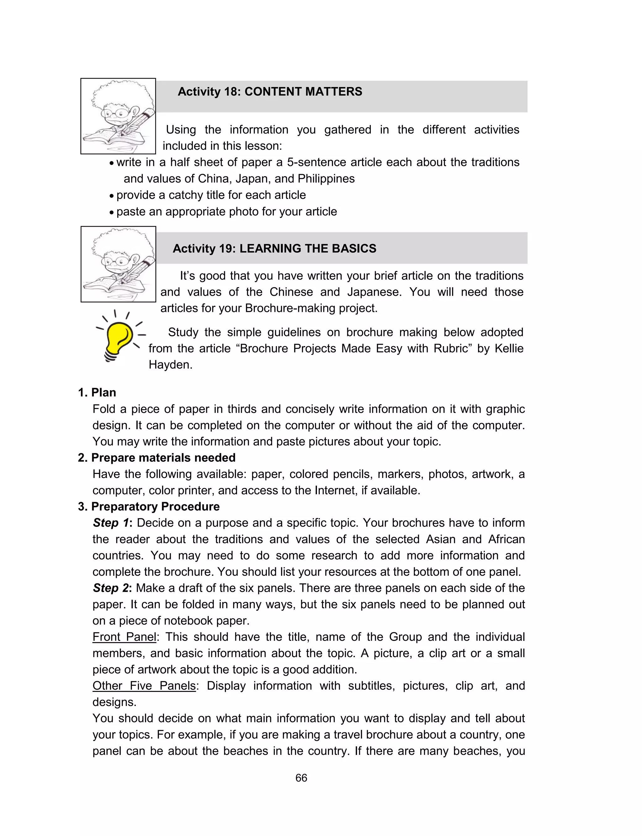 66
1. Plan
Fold a piece of paper in thirds and concisely write information on it with graphic
design. It can be completed on the computer or without the aid of the computer.
You may write the information and paste pictures about your topic.
2. Prepare materials needed
Have the following available: paper, colored pencils, markers, photos, artwork, a
computer, color printer, and access to the Internet, if available.
3. Preparatory Procedure
Step 1: Decide on a purpose and a specific topic. Your brochures have to inform
the reader about the traditions and values of the selected Asian and African
countries. You may need to do some research to add more information and
complete the brochure. You should list your resources at the bottom of one panel.
Step 2: Make a draft of the six panels. There are three panels on each side of the
paper. It can be folded in many ways, but the six panels need to be planned out
on a piece of notebook paper.
Front Panel: This should have the title, name of the Group and the individual
members, and basic information about the topic. A picture, a clip art or a small
piece of artwork about the topic is a good addition.
Other Five Panels: Display information with subtitles, pictures, clip art, and
designs.
You should decide on what main information you want to display and tell about
your topics. For example, if you are making a travel brochure about a country, one
panel can be about the beaches in the country. If there are many beaches, you
Using the information you gathered in the different activities
included in this lesson:
 write in a half sheet of paper a 5-sentence article each about the traditions
and values of China, Japan, and Philippines
 provide a catchy title for each article
 paste an appropriate photo for your article
Activity 18: CONTENT MATTERS
Activity 19: LEARNING THE BASICS
It’s good that you have written your brief article on the traditions
and values of the Chinese and Japanese. You will need those
articles for your Brochure-making project.
Study the simple guidelines on brochure making below adopted
from the article “Brochure Projects Made Easy with Rubric” by Kellie
Hayden.
 