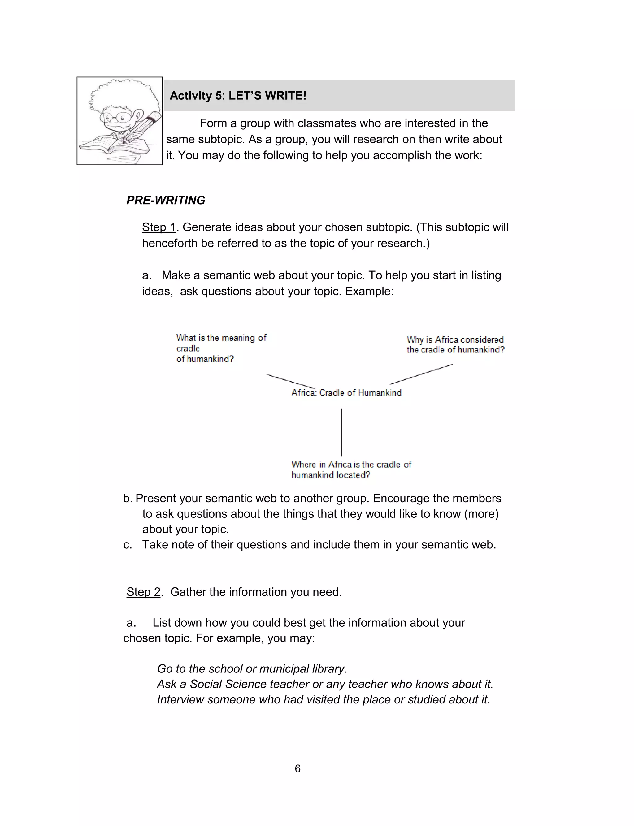 6
Form a group with classmates who are interested in the
same subtopic. As a group, you will research on then write about
it. You may do the following to help you accomplish the work:
PRE-WRITING
Step 1. Generate ideas about your chosen subtopic. (This subtopic will
henceforth be referred to as the topic of your research.)
a. Make a semantic web about your topic. To help you start in listing
ideas, ask questions about your topic. Example:
Activity 5: LET’S WRITE!
I KNOW ARE…
b. Present your semantic web to another group. Encourage the members
to ask questions about the things that they would like to know (more)
about your topic.
c. Take note of their questions and include them in your semantic web.
Step 2. Gather the information you need.
a. List down how you could best get the information about your
chosen topic. For example, you may:
Go to the school or municipal library.
Ask a Social Science teacher or any teacher who knows about it.
Interview someone who had visited the place or studied about it.
 