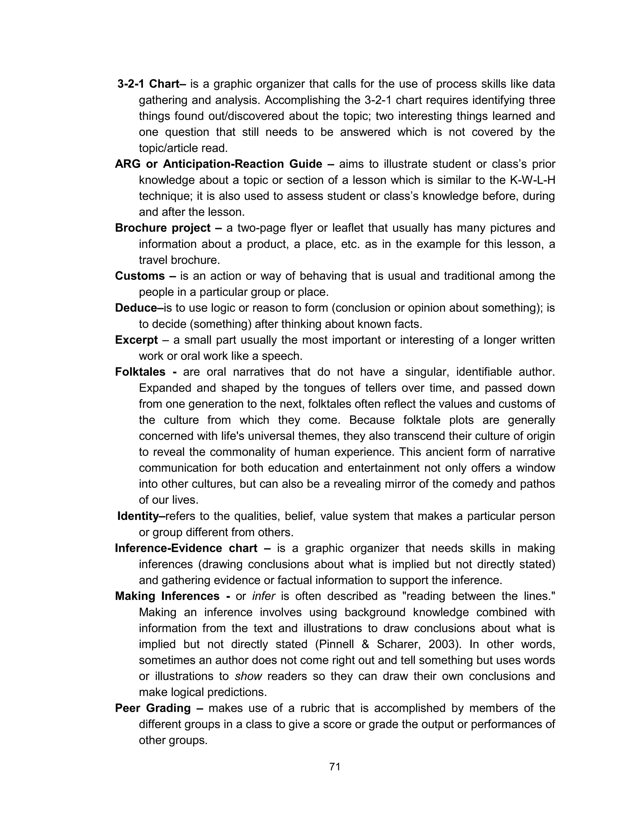 71
3-2-1 Chart– is a graphic organizer that calls for the use of process skills like data
gathering and analysis. Accomplishing the 3-2-1 chart requires identifying three
things found out/discovered about the topic; two interesting things learned and
one question that still needs to be answered which is not covered by the
topic/article read.
ARG or Anticipation-Reaction Guide – aims to illustrate student or class’s prior
knowledge about a topic or section of a lesson which is similar to the K-W-L-H
technique; it is also used to assess student or class’s knowledge before, during
and after the lesson.
Brochure project – a two-page flyer or leaflet that usually has many pictures and
information about a product, a place, etc. as in the example for this lesson, a
travel brochure.
Customs – is an action or way of behaving that is usual and traditional among the
people in a particular group or place.
Deduce–is to use logic or reason to form (conclusion or opinion about something); is
to decide (something) after thinking about known facts.
Excerpt – a small part usually the most important or interesting of a longer written
work or oral work like a speech.
Folktales - are oral narratives that do not have a singular, identifiable author.
Expanded and shaped by the tongues of tellers over time, and passed down
from one generation to the next, folktales often reflect the values and customs of
the culture from which they come. Because folktale plots are generally
concerned with life's universal themes, they also transcend their culture of origin
to reveal the commonality of human experience. This ancient form of narrative
communication for both education and entertainment not only offers a window
into other cultures, but can also be a revealing mirror of the comedy and pathos
of our lives.
Identity–refers to the qualities, belief, value system that makes a particular person
or group different from others.
Inference-Evidence chart – is a graphic organizer that needs skills in making
inferences (drawing conclusions about what is implied but not directly stated)
and gathering evidence or factual information to support the inference.
Making Inferences - or infer is often described as "reading between the lines."
Making an inference involves using background knowledge combined with
information from the text and illustrations to draw conclusions about what is
implied but not directly stated (Pinnell & Scharer, 2003). In other words,
sometimes an author does not come right out and tell something but uses words
or illustrations to show readers so they can draw their own conclusions and
make logical predictions.
Peer Grading – makes use of a rubric that is accomplished by members of the
different groups in a class to give a score or grade the output or performances of
other groups.
 