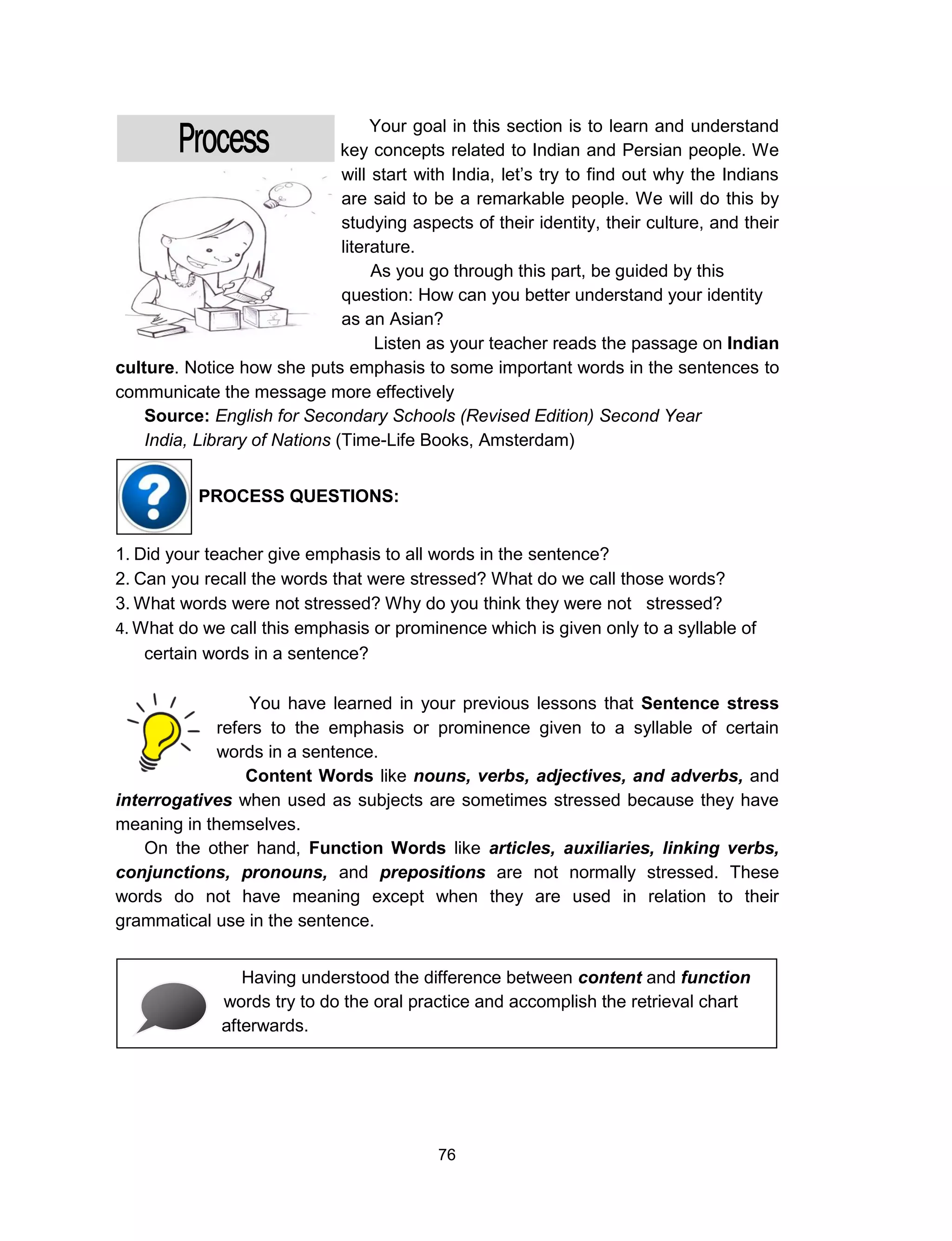 76
Your goal in this section is to learn and understand
key concepts related to Indian and Persian people. We
will start with India, let’s try to find out why the Indians
are said to be a remarkable people. We will do this by
studying aspects of their identity, their culture, and their
literature.
As you go through this part, be guided by this
question: How can you better understand your identity
as an Asian?
Listen as your teacher reads the passage on Indian
culture. Notice how she puts emphasis to some important words in the sentences to
communicate the message more effectively
Source: English for Secondary Schools (Revised Edition) Second Year
India, Library of Nations (Time-Life Books, Amsterdam)
1. Did your teacher give emphasis to all words in the sentence?
2. Can you recall the words that were stressed? What do we call those words?
3. What words were not stressed? Why do you think they were not stressed?
4. What do we call this emphasis or prominence which is given only to a syllable of
certain words in a sentence?
You have learned in your previous lessons that Sentence stress
refers to the emphasis or prominence given to a syllable of certain
words in a sentence.
Content Words like nouns, verbs, adjectives, and adverbs, and
interrogatives when used as subjects are sometimes stressed because they have
meaning in themselves.
On the other hand, Function Words like articles, auxiliaries, linking verbs,
conjunctions, pronouns, and prepositions are not normally stressed. These
words do not have meaning except when they are used in relation to their
grammatical use in the sentence.
Having understood the difference between content and function
words try to do the oral practice and accomplish the retrieval chart
afterwards.
PROCESS QUESTIONS:
 