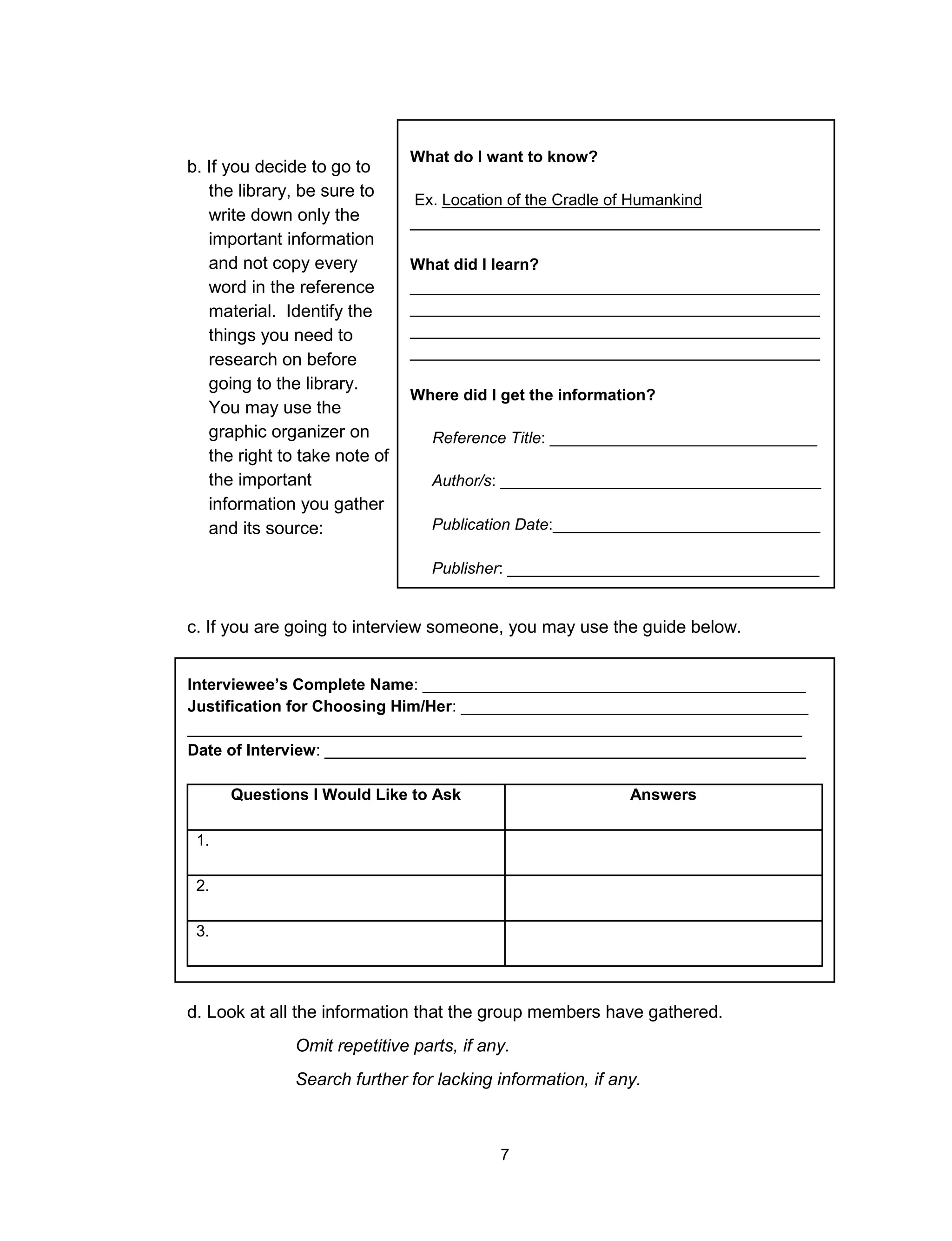7
b. If you decide to go to
the library, be sure to
write down only the
important information
and not copy every
word in the reference
material. Identify the
things you need to
research on before
going to the library.
You may use the
graphic organizer on
the right to take note of
the important
information you gather
and its source:
What do I want to know?
Ex. Location of the Cradle of Humankind
______________________________________________
What did I learn?
______________________________________________
______________________________________________
______________________________________________
______________________________________________
Where did I get the information?
Reference Title: ______________________________
Author/s: ____________________________________
Publication Date:______________________________
Publisher: ___________________________________
Page number/s:
___________________________________c. If you are going to interview someone, you may use the guide below.
Interviewee’s Complete Name: ___________________________________________
Justification for Choosing Him/Her: _______________________________________
_____________________________________________________________________
Date of Interview: ______________________________________________________
Questions I Would Like to Ask Answers
1.
2.
3.
d. Look at all the information that the group members have gathered.
Omit repetitive parts, if any.
Search further for lacking information, if any.
 