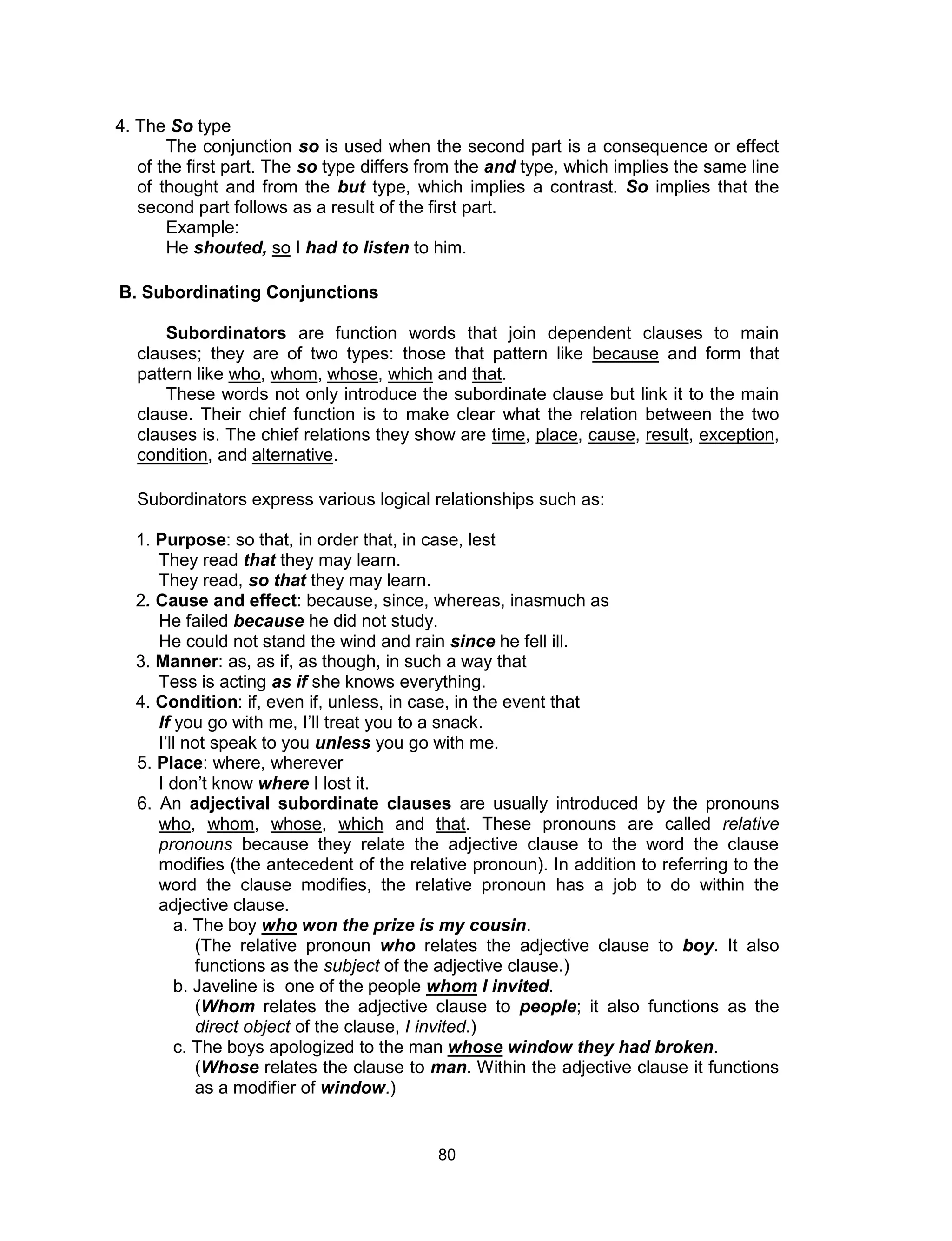 80
4. The So type
The conjunction so is used when the second part is a consequence or effect
of the first part. The so type differs from the and type, which implies the same line
of thought and from the but type, which implies a contrast. So implies that the
second part follows as a result of the first part.
Example:
He shouted, so I had to listen to him.
B. Subordinating Conjunctions
Subordinators are function words that join dependent clauses to main
clauses; they are of two types: those that pattern like because and form that
pattern like who, whom, whose, which and that.
These words not only introduce the subordinate clause but link it to the main
clause. Their chief function is to make clear what the relation between the two
clauses is. The chief relations they show are time, place, cause, result, exception,
condition, and alternative.
Subordinators express various logical relationships such as:
1. Purpose: so that, in order that, in case, lest
They read that they may learn.
They read, so that they may learn.
2. Cause and effect: because, since, whereas, inasmuch as
He failed because he did not study.
He could not stand the wind and rain since he fell ill.
3. Manner: as, as if, as though, in such a way that
Tess is acting as if she knows everything.
4. Condition: if, even if, unless, in case, in the event that
If you go with me, I’ll treat you to a snack.
I’ll not speak to you unless you go with me.
5. Place: where, wherever
I don’t know where I lost it.
6. An adjectival subordinate clauses are usually introduced by the pronouns
who, whom, whose, which and that. These pronouns are called relative
pronouns because they relate the adjective clause to the word the clause
modifies (the antecedent of the relative pronoun). In addition to referring to the
word the clause modifies, the relative pronoun has a job to do within the
adjective clause.
a. The boy who won the prize is my cousin.
(The relative pronoun who relates the adjective clause to boy. It also
functions as the subject of the adjective clause.)
b. Javeline is one of the people whom I invited.
(Whom relates the adjective clause to people; it also functions as the
direct object of the clause, I invited.)
c. The boys apologized to the man whose window they had broken.
(Whose relates the clause to man. Within the adjective clause it functions
as a modifier of window.)
 