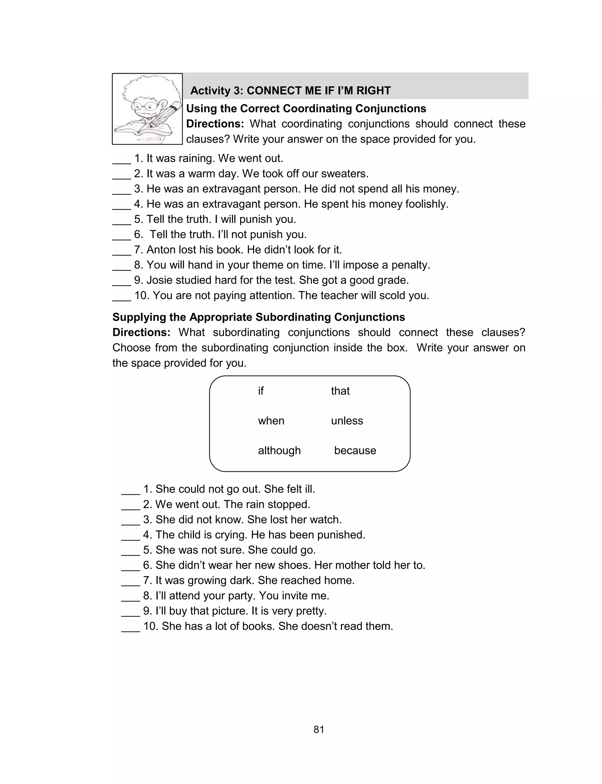 81
Activity 3: CONNECT ME IF I’M RIGHT
Using the Correct Coordinating Conjunctions
Directions: What coordinating conjunctions should connect these
clauses? Write your answer on the space provided for you.
___ 1. It was raining. We went out.
___ 2. It was a warm day. We took off our sweaters.
___ 3. He was an extravagant person. He did not spend all his money.
___ 4. He was an extravagant person. He spent his money foolishly.
___ 5. Tell the truth. I will punish you.
___ 6. Tell the truth. I’ll not punish you.
___ 7. Anton lost his book. He didn’t look for it.
___ 8. You will hand in your theme on time. I’ll impose a penalty.
___ 9. Josie studied hard for the test. She got a good grade.
___ 10. You are not paying attention. The teacher will scold you.
Supplying the Appropriate Subordinating Conjunctions
Directions: What subordinating conjunctions should connect these clauses?
Choose from the subordinating conjunction inside the box. Write your answer on
the space provided for you.
if that
when unless
although because
since wherever
___ 1. She could not go out. She felt ill.
___ 2. We went out. The rain stopped.
___ 3. She did not know. She lost her watch.
___ 4. The child is crying. He has been punished.
___ 5. She was not sure. She could go.
___ 6. She didn’t wear her new shoes. Her mother told her to.
___ 7. It was growing dark. She reached home.
___ 8. I’ll attend your party. You invite me.
___ 9. I’ll buy that picture. It is very pretty.
___ 10. She has a lot of books. She doesn’t read them.
 