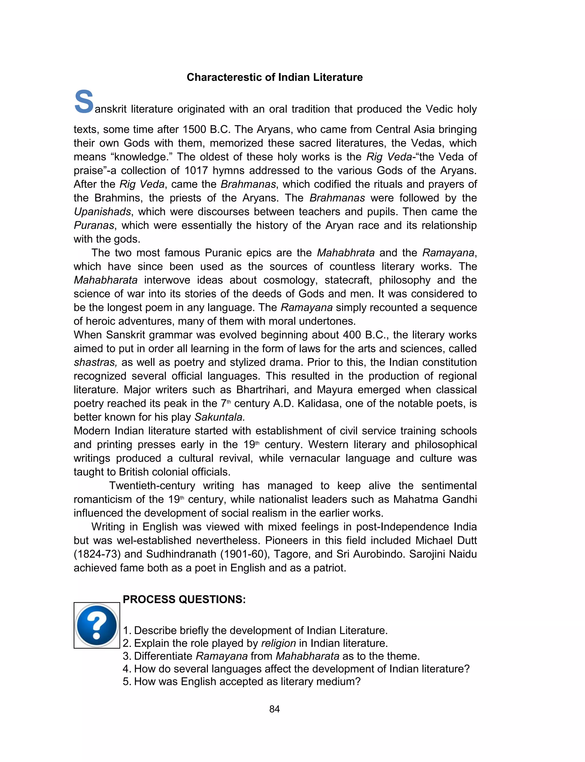 84
Characterestic of Indian Literature
Sanskrit literature originated with an oral tradition that produced the Vedic holy
texts, some time after 1500 B.C. The Aryans, who came from Central Asia bringing
their own Gods with them, memorized these sacred literatures, the Vedas, which
means “knowledge.” The oldest of these holy works is the Rig Veda-“the Veda of
praise”-a collection of 1017 hymns addressed to the various Gods of the Aryans.
After the Rig Veda, came the Brahmanas, which codified the rituals and prayers of
the Brahmins, the priests of the Aryans. The Brahmanas were followed by the
Upanishads, which were discourses between teachers and pupils. Then came the
Puranas, which were essentially the history of the Aryan race and its relationship
with the gods.
The two most famous Puranic epics are the Mahabhrata and the Ramayana,
which have since been used as the sources of countless literary works. The
Mahabharata interwove ideas about cosmology, statecraft, philosophy and the
science of war into its stories of the deeds of Gods and men. It was considered to
be the longest poem in any language. The Ramayana simply recounted a sequence
of heroic adventures, many of them with moral undertones.
When Sanskrit grammar was evolved beginning about 400 B.C., the literary works
aimed to put in order all learning in the form of laws for the arts and sciences, called
shastras, as well as poetry and stylized drama. Prior to this, the Indian constitution
recognized several official languages. This resulted in the production of regional
literature. Major writers such as Bhartrihari, and Mayura emerged when classical
poetry reached its peak in the 7th
century A.D. Kalidasa, one of the notable poets, is
better known for his play Sakuntala.
Modern Indian literature started with establishment of civil service training schools
and printing presses early in the 19th
century. Western literary and philosophical
writings produced a cultural revival, while vernacular language and culture was
taught to British colonial officials.
Twentieth-century writing has managed to keep alive the sentimental
romanticism of the 19th
century, while nationalist leaders such as Mahatma Gandhi
influenced the development of social realism in the earlier works.
Writing in English was viewed with mixed feelings in post-Independence India
but was wel-established nevertheless. Pioneers in this field included Michael Dutt
(1824-73) and Sudhindranath (1901-60), Tagore, and Sri Aurobindo. Sarojini Naidu
achieved fame both as a poet in English and as a patriot.
1. Describe briefly the development of Indian Literature.
2. Explain the role played by religion in Indian literature.
3. Differentiate Ramayana from Mahabharata as to the theme.
4. How do several languages affect the development of Indian literature?
5. How was English accepted as literary medium?
PROCESS QUESTIONS:
 