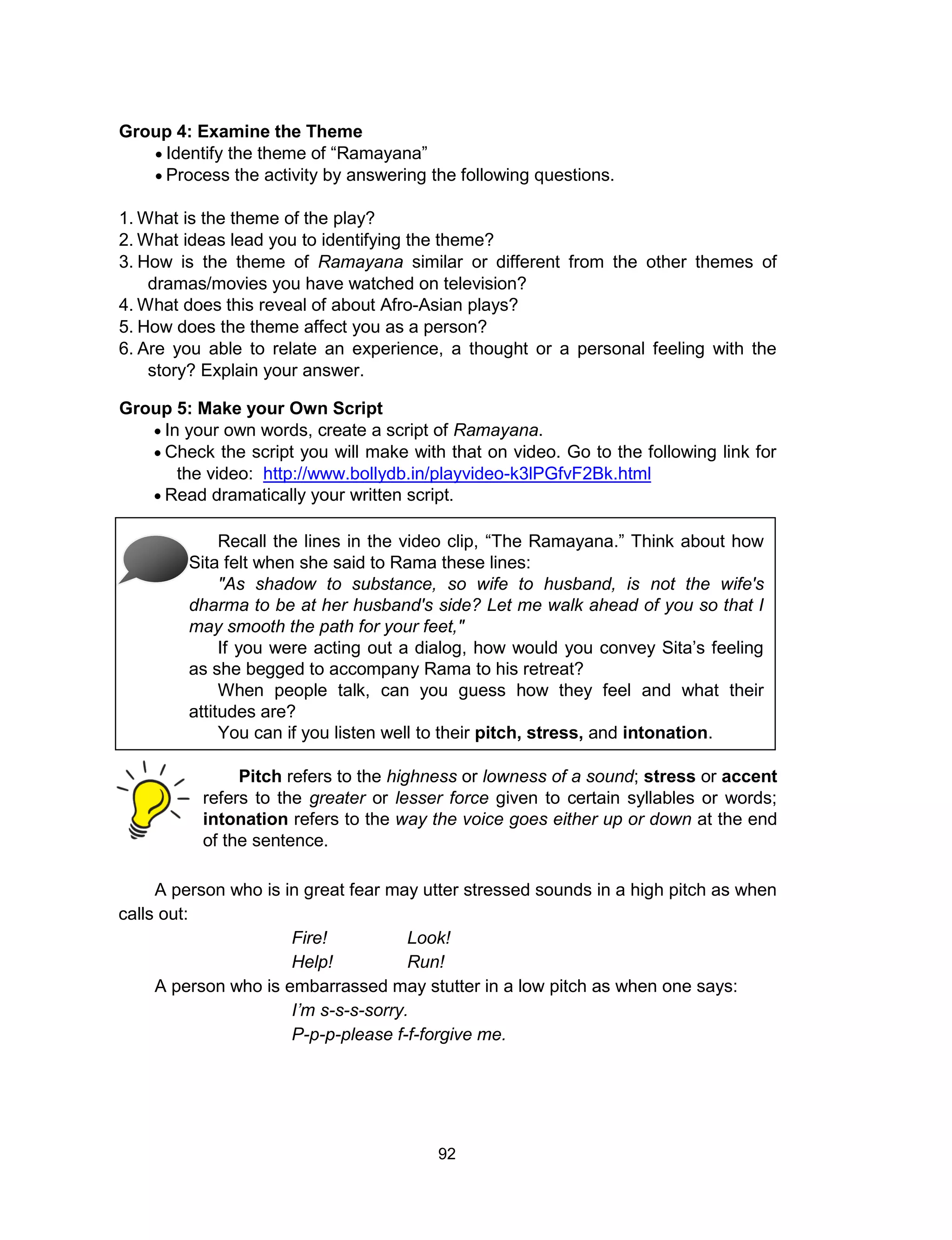 92
Group 4: Examine the Theme
 Identify the theme of “Ramayana”
 Process the activity by answering the following questions.
1. What is the theme of the play?
2. What ideas lead you to identifying the theme?
3. How is the theme of Ramayana similar or different from the other themes of
dramas/movies you have watched on television?
4. What does this reveal of about Afro-Asian plays?
5. How does the theme affect you as a person?
6. Are you able to relate an experience, a thought or a personal feeling with the
story? Explain your answer.
Group 5: Make your Own Script
 In your own words, create a script of Ramayana.
 Check the script you will make with that on video. Go to the following link for
the video: http://www.bollydb.in/playvideo-k3lPGfvF2Bk.html
 Read dramatically your written script.
Recall the lines in the video clip, “The Ramayana.” Think about how
Sita felt when she said to Rama these lines:
"As shadow to substance, so wife to husband, is not the wife's
dharma to be at her husband's side? Let me walk ahead of you so that I
may smooth the path for your feet,"
If you were acting out a dialog, how would you convey Sita’s feeling
as she begged to accompany Rama to his retreat?
When people talk, can you guess how they feel and what their
attitudes are?
You can if you listen well to their pitch, stress, and intonation.
Pitch refers to the highness or lowness of a sound; stress or accent
refers to the greater or lesser force given to certain syllables or words;
intonation refers to the way the voice goes either up or down at the end
of the sentence.
A person who is in great fear may utter stressed sounds in a high pitch as when
calls out:
Fire! Look!
Help! Run!
A person who is embarrassed may stutter in a low pitch as when one says:
I’m s-s-s-sorry.
P-p-p-please f-f-forgive me.
 