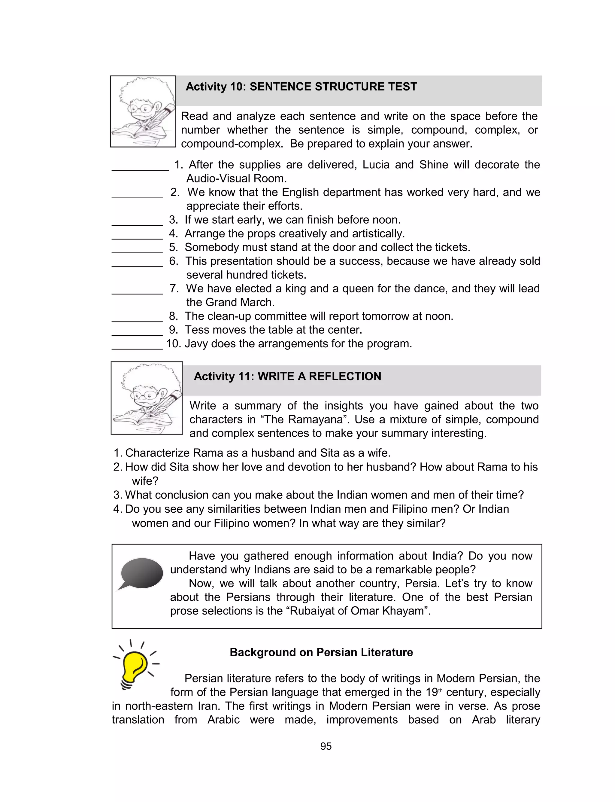 95
_________ 1. After the supplies are delivered, Lucia and Shine will decorate the
Audio-Visual Room.
________ 2. We know that the English department has worked very hard, and we
appreciate their efforts.
________ 3. If we start early, we can finish before noon.
________ 4. Arrange the props creatively and artistically.
________ 5. Somebody must stand at the door and collect the tickets.
________ 6. This presentation should be a success, because we have already sold
several hundred tickets.
________ 7. We have elected a king and a queen for the dance, and they will lead
the Grand March.
________ 8. The clean-up committee will report tomorrow at noon.
________ 9. Tess moves the table at the center.
________ 10. Javy does the arrangements for the program.
Persian literature refers to the body of writings in Modern Persian, the
form of the Persian language that emerged in the 19th
century, especially
in north-eastern Iran. The first writings in Modern Persian were in verse. As prose
translation from Arabic were made, improvements based on Arab literary
Activity 10: SENTENCE STRUCTURE TEST
Read and analyze each sentence and write on the space before the
number whether the sentence is simple, compound, complex, or
compound-complex. Be prepared to explain your answer.
Activity 11: WRITE A REFLECTION
Write a summary of the insights you have gained about the two
characters in “The Ramayana”. Use a mixture of simple, compound
and complex sentences to make your summary interesting.
1. Characterize Rama as a husband and Sita as a wife.
2. How did Sita show her love and devotion to her husband? How about Rama to his
wife?
3. What conclusion can you make about the Indian women and men of their time?
4. Do you see any similarities between Indian men and Filipino men? Or Indian
women and our Filipino women? In what way are they similar?
Have you gathered enough information about India? Do you now
understand why Indians are said to be a remarkable people?
Now, we will talk about another country, Persia. Let’s try to know
about the Persians through their literature. One of the best Persian
prose selections is the “Rubaiyat of Omar Khayam”.
Background on Persian Literature
 