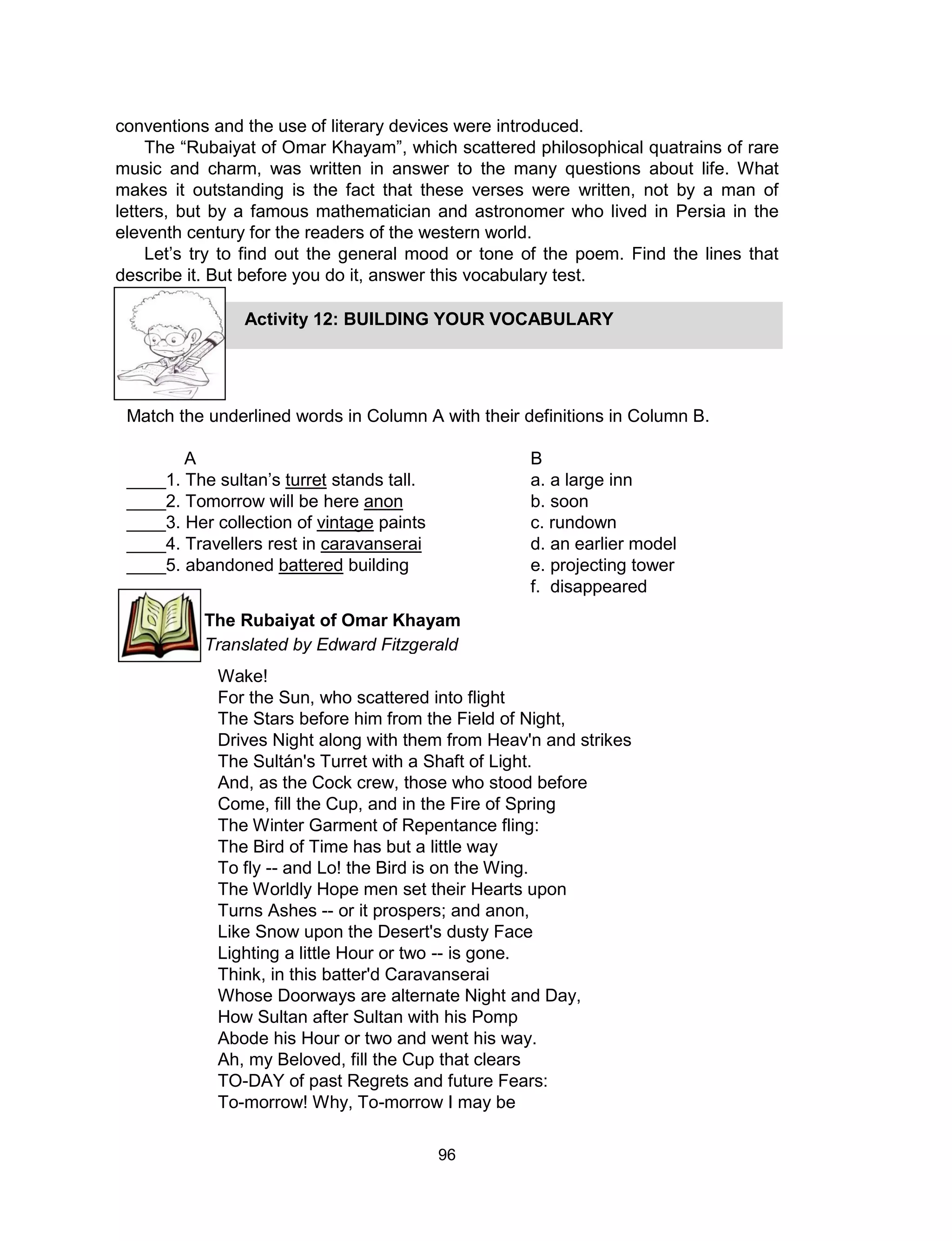 96
conventions and the use of literary devices were introduced.
The “Rubaiyat of Omar Khayam”, which scattered philosophical quatrains of rare
music and charm, was written in answer to the many questions about life. What
makes it outstanding is the fact that these verses were written, not by a man of
letters, but by a famous mathematician and astronomer who lived in Persia in the
eleventh century for the readers of the western world.
Let’s try to find out the general mood or tone of the poem. Find the lines that
describe it. But before you do it, answer this vocabulary test.
Wake!
For the Sun, who scattered into flight
The Stars before him from the Field of Night,
Drives Night along with them from Heav'n and strikes
The Sultán's Turret with a Shaft of Light.
And, as the Cock crew, those who stood before
Come, fill the Cup, and in the Fire of Spring
The Winter Garment of Repentance fling:
The Bird of Time has but a little way
To fly -- and Lo! the Bird is on the Wing.
The Worldly Hope men set their Hearts upon
Turns Ashes -- or it prospers; and anon,
Like Snow upon the Desert's dusty Face
Lighting a little Hour or two -- is gone.
Think, in this batter'd Caravanserai
Whose Doorways are alternate Night and Day,
How Sultan after Sultan with his Pomp
Abode his Hour or two and went his way.
Ah, my Beloved, fill the Cup that clears
TO-DAY of past Regrets and future Fears:
To-morrow! Why, To-morrow I may be
Activity 12: BUILDING YOUR VOCABULARY
Match the underlined words in Column A with their definitions in Column B.
A B
____1. The sultan’s turret stands tall. a. a large inn
____2. Tomorrow will be here anon b. soon
____3. Her collection of vintage paints c. rundown
____4. Travellers rest in caravanserai d. an earlier model
____5. abandoned battered building e. projecting tower
f. disappeared
The Rubaiyat of Omar Khayam
Translated by Edward Fitzgerald
 