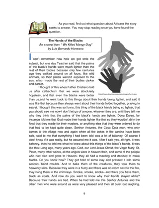 9
I can’t remember now how we got onto the
subject, but one day Teacher said that the palms
of the black’s hands were much lighter than the
rest of their bodies because only few centuries
ago they walked around on all fours, like wild
animals, so their palms weren’t exposed to the
sun, which made the rest of their bodies darker
and darker.
I thought of this when Father Cristiano told
us after cathechism that we were absolutely
hopeless, and that even the blacks were better
than us,and he went back to this things about their hands being lighter, and said it
was like that because they always went about their hands folded together, praying in
secret. I thought this was so funny, this thing of the black hands being so lighter, that
you should see me now-I don’t let go of anyone, whoever they are, until they tell me
why they think that the palms of the black’s hands are lighter. Dona Dores, for
instance told me that God made their hands lighter like that so they wouldn’t dirty the
food that they made for their masters, or anything else that they were ordered to do
that had to be kept quite clean. Senhor Antunes, the Coca Cola man, who only
comes to the village now and again when all the cokes in the cantina have been
sold, said to me that everything I had been told was a lot of baloney. Of course I
don’t know if it was really, but he assured me it was. After I said yes, all right, it was
baloney, then he told me what he knew about this things of the black’s hands. It was
like this:-Long ago, many years ago, God, our Lord Jesus Christ, the Virgin Mary, St.
Peter, many other saints, all the angels were in heaven then, and some of the people
who had died and gone to Heaven- they all had a meeting and decided to make
blacks. Do you know how? They got hold of some clay and pressed it into some
second- hand moulds. And to bake them of the creatures, they took them to
heavenly kilns. Because they were in a hurry and there was no room next to the fire,
they hung them in the chimneys. Smoke, smoke, smoke- and there you have them,
black as coals. And now do you want to know why their hands stayed white?
Because their hands are tied. When he had told me this Senhor Antunes and the
other men who were around us were very pleased and then all burst out laughing.
The Hands of the Blacks
An excerpt from “ We Killed Mangy-Dog”
by Luis Bernardo Honwana
As you read, find out what question about Africans the story
seeks to answer. You may stop reading once you have found the
question.
 