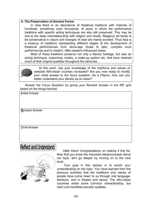 100
4. The Preservation of Ancient Forms
In Asia there is an abundance of theatrical traditions with histories of
hundreds, sometimes even thousands, of years in which the performance
traditions with specific acting techniques are also still preserved. This may be
due to the deep interrelationship with religion and rituals. Religious art tends to
be conservative in nature and changes of style are mainly avoided. Thus Asia is
a treasury of traditions representing different stages of the development of
theatrical performances from stone-age rituals to later, complex court
performances and to modern, often western-influenced styles.
Most of these traditions preserve not only a literary heritage, but also an
acting technique, costuming, masks, a make-up system etc. that have retained
much of their original qualities throughout the centuries.
Initial Answer
Revised Answer
Final Answer
At this point, has your knowledge of the traditions and values of
selected Afro-Asian counties increased? Are you now ready to modify
your initial answer to the focus question: As a Filipino, how can you
better understand your identity as an Asian?
Answer the Focus Question by giving your Revised Answer in the IRF grid
based on the things learned.
Hello there! Congratulations on making it this far.
Now that you know the important ideas/concepts about
our topic, let’s go deeper by moving on to the next
level.
Your goal in this section is to enrich your
understanding on the topic. You have learned from the
previous activities that the traditions and values of
people have come down to us through oral language,
literature, and in theatre and dance. The Afro-Asian
countries share some common characteristics, but
each one manifests peculiar qualities.
 