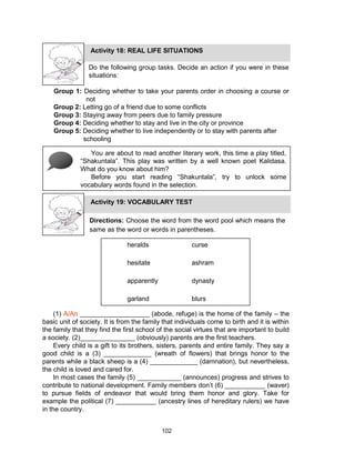 102
Do the following group tasks. Decide an action if you were in these
situations:
Group 1: Deciding whether to take your parents order in choosing a course or
not
Group 2: Letting go of a friend due to some conflicts
Group 3: Staying away from peers due to family pressure
Group 4: Deciding whether to stay and live in the city or province
Group 5: Deciding whether to live independently or to stay with parents after
schooling
Activity 18: REAL LIFE SITUATIONS
You are about to read another literary work, this time a play titled,
“Shakuntala”. This play was written by a well known poet Kalidasa.
What do you know about him?
Before you start reading “Shakuntala”, try to unlock some
vocabulary words found in the selection.
Activity 19: VOCABULARY TEST
Directions: Choose the word from the word pool which means the
same as the word or words in parentheses.
heralds curse
hesitate ashram
apparently dynasty
garland blurs
(1) A/An ___________________ (abode, refuge) is the home of the family – the
basic unit of society. It is from the family that individuals come to birth and it is within
the family that they find the first school of the social virtues that are important to build
a society. (2)_______________ (obviously) parents are the first teachers.
Every child is a gift to its brothers, sisters, parents and entire family. They say a
good child is a (3) _____________ (wreath of flowers) that brings honor to the
parents while a black sheep is a (4) _____________ (damnation), but nevertheless,
the child is loved and cared for.
In most cases the family (5) ____________ (announces) progress and strives to
contribute to national development. Family members don’t (6) ___________ (waver)
to pursue fields of endeavor that would bring them honor and glory. Take for
example the political (7) ___________ (ancestry lines of hereditary rulers) we have
in the country.
 