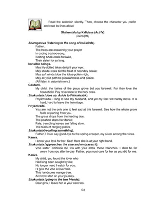 103
Shakuntala by Kalidasa (Act IV)
(excerpts)
Sharngarava (listening to the song of koïl-birds).
Father,
The trees are answering your prayer
In cooing cuckoo-song,
Bidding Shakuntala farewell,
Their sister for so long.
Invisible beings.
May lily-dotted lakes delight your eye;
May shade-trees bid the heat of noonday cease;
May soft winds blow the lotus-pollen nigh;
May all your path be pleasantness and peace.
(All listen in astonishment.)
Gautami.
My child, the fairies of the pious grove bid you farewell. For they love the
household. Pay reverence to the holy ones.
Shakuntala (does so. Aside to PRIYAMVADA).
Priyamvada, I long to see my husband, and yet my feet will hardly move. It is
hard, hard to leave the hermitage.
Priyamvada.
You are not the only one to feel sad at this farewell. See how the whole grove
feels at parting from you.
The grass drops from the feeding doe;
The peahen stops her dance;
Pale, trembling leaves are falling slow,
The tears of clinging plants.
Shakuntala(recalling something).
Father, I must say good-bye to the spring-creeper, my sister among the vines.
Kanva.
I know your love for her. See! Here she is at your right hand.
Shakuntala (approaches the vine and embraces it).
Vine sister, embrace me too with your arms, these branches. I shall be far
away from you after to-day. Father, you must care for her as you did for me.
Kanva.
My child, you found the lover who
Had long been sought by me;
No longer need I watch for you;
I’ll give the vine a lover true,
This handsome mango-tree.
And now start on your journey.
Shakuntala (going to the two friends).
Dear girls, I leave her in your care too.
Read the selection silently. Then, choose the character you prefer
and read its lines aloud.
 
