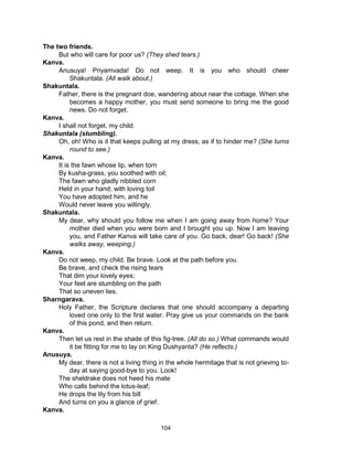 104
The two friends.
But who will care for poor us? (They shed tears.)
Kanva.
Anusuya! Priyamvada! Do not weep. It is you who should cheer
Shakuntala. (All walk about.)
Shakuntala.
Father, there is the pregnant doe, wandering about near the cottage. When she
becomes a happy mother, you must send someone to bring me the good
news. Do not forget.
Kanva.
I shall not forget, my child.
Shakuntala (stumbling).
Oh, oh! Who is it that keeps pulling at my dress, as if to hinder me? (She turns
round to see.)
Kanva.
It is the fawn whose lip, when torn
By kusha-grass, you soothed with oil;
The fawn who gladly nibbled corn
Held in your hand; with loving toil
You have adopted him, and he
Would never leave you willingly.
Shakuntala.
My dear, why should you follow me when I am going away from home? Your
mother died when you were born and I brought you up. Now I am leaving
you, and Father Kanva will take care of you. Go back, dear! Go back! (She
walks away, weeping.)
Kanva.
Do not weep, my child. Be brave. Look at the path before you.
Be brave, and check the rising tears
That dim your lovely eyes;
Your feet are stumbling on the path
That so uneven lies.
Sharngarava.
Holy Father, the Scripture declares that one should accompany a departing
loved one only to the first water. Pray give us your commands on the bank
of this pond, and then return.
Kanva.
Then let us rest in the shade of this fig-tree. (All do so.) What commands would
it be fitting for me to lay on King Dushyanta? (He reflects.)
Anusuya.
My dear, there is not a living thing in the whole hermitage that is not grieving to-
day at saying good-bye to you. Look!
The sheldrake does not heed his mate
Who calls behind the lotus-leaf;
He drops the lily from his bill
And turns on you a glance of grief.
Kanva.
 