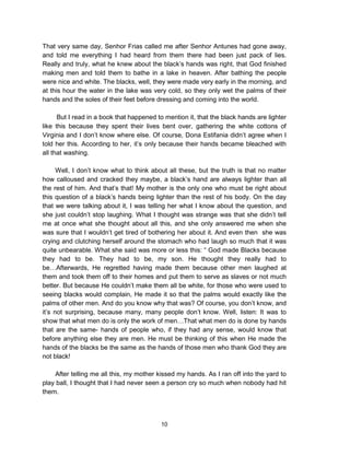 10
That very same day, Senhor Frias called me after Senhor Antunes had gone away,
and told me everything I had heard from them there had been just pack of lies.
Really and truly, what he knew about the black’s hands was right, that God finished
making men and told them to bathe in a lake in heaven. After bathing the people
were nice and white. The blacks, well, they were made very early in the morning, and
at this hour the water in the lake was very cold, so they only wet the palms of their
hands and the soles of their feet before dressing and coming into the world.
But I read in a book that happened to mention it, that the black hands are lighter
like this because they spent their lives bent over, gathering the white cottons of
Virginia and I don’t know where else. Of course, Dona Estifania didn’t agree when I
told her this. According to her, it’s only because their hands became bleached with
all that washing.
Well, I don’t know what to think about all these, but the truth is that no matter
how calloused and cracked they maybe, a black’s hand are always lighter than all
the rest of him. And that’s that! My mother is the only one who must be right about
this question of a black’s hands being lighter than the rest of his body. On the day
that we were talking about it, I was telling her what I know about the question, and
she just couldn’t stop laughing. What I thought was strange was that she didn’t tell
me at once what she thought about all this, and she only answered me when she
was sure that I wouldn’t get tired of bothering her about it. And even then she was
crying and clutching herself around the stomach who had laugh so much that it was
quite unbearable. What she said was more or less this: “ God made Blacks because
they had to be. They had to be, my son. He thought they really had to
be…Afterwards, He regretted having made them because other men laughed at
them and took them off to their homes and put them to serve as slaves or not much
better. But because He couldn’t make them all be white, for those who were used to
seeing blacks would complain, He made it so that the palms would exactly like the
palms of other men. And do you know why that was? Of course, you don’t know, and
it’s not surprising, because many, many people don’t know. Well, listen: It was to
show that what men do is only the work of men…That what men do is done by hands
that are the same- hands of people who, if they had any sense, would know that
before anything else they are men. He must be thinking of this when He made the
hands of the blacks be the same as the hands of those men who thank God they are
not black!
After telling me all this, my mother kissed my hands. As I ran off into the yard to
play ball, I thought that I had never seen a person cry so much when nobody had hit
them.
 
