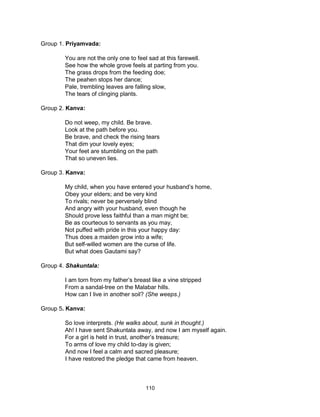 110
Group 1. Priyamvada:
You are not the only one to feel sad at this farewell.
See how the whole grove feels at parting from you.
The grass drops from the feeding doe;
The peahen stops her dance;
Pale, trembling leaves are falling slow,
The tears of clinging plants.
Group 2. Kanva:
Do not weep, my child. Be brave.
Look at the path before you.
Be brave, and check the rising tears
That dim your lovely eyes;
Your feet are stumbling on the path
That so uneven lies.
Group 3. Kanva:
My child, when you have entered your husband’s home,
Obey your elders; and be very kind
To rivals; never be perversely blind
And angry with your husband, even though he
Should prove less faithful than a man might be;
Be as courteous to servants as you may,
Not puffed with pride in this your happy day:
Thus does a maiden grow into a wife;
But self-willed women are the curse of life.
But what does Gautami say?
Group 4. Shakuntala:
I am torn from my father’s breast like a vine stripped
From a sandal-tree on the Malabar hills.
How can I live in another soil? (She weeps.)
Group 5. Kanva:
So love interprets. (He walks about, sunk in thought.)
Ah! I have sent Shakuntala away, and now I am myself again.
For a girl is held in trust, another’s treasure;
To arms of love my child to-day is given;
And now I feel a calm and sacred pleasure;
I have restored the pledge that came from heaven.
 