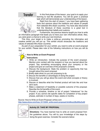 113
In this final phase of the lesson, your goal is to apply your
learning to real life situations. You will be given a practical
task which will demonstrate your understanding of the lesson.
Right from the start of Lesson 1 you have been gathering
facts and opinions about the traditions and values of people
from selected Afro-Asian countries. You have also discovered
that the literature of these countries is a great tool in
understanding their beliefs and customs.
Furthermore, the previous lessons taught you how to write
an informative paragraph that leads you to have your own informative article. Also,
you were given a chance to write your own brochure.
This time, your target is to make a write-up promoting the informative and
creative exhibit you will put up. This exhibit should showcase the traditions and
values of selected Afro-Asian countries.
As part of your preparation for your exhibit, you need to write an event proposal
for your exhibit. Please take note of the following instructions on how you will do
this.
Instructions:
1. Write an introduction. Indicate the purpose of the event proposal.
Mention prior contact with the recipient or how you learned about the
project. Say something encouraging about your company or the
project and give an overview of the proposal's contents.
2. Discuss the background. State the problem or opportunity that has
brought about this event proposal.
3. Briefly state what it is you are proposing to do.
4. Discuss the benefits or advantages of doing the project.
5. Discuss how you will go about the event and what concepts or theory
is involved.
6. Discuss or describe what the finished product will look like and how
will it work.
7. Make a statement of feasibility or possible outcome of the proposal.
Describe the full benefits of the event.
8. Provide a schedule, timeline or list of project "milestones" for the
project. If you cannot cite specific dates for completion of key project
phases, estimate in number of days, weeks or months.
How to Write an Event Proposal
Source: How to Write an Event Proposal | eHow.com
http://www.ehow.com/how_6115264_write-event-proposal.html#ixzz2ByM9uEwM
Activity 25: TAKE MY PROPOSAL
Directions: You have learned how to write an event proposal from
the guidelines above. You will try your knowledge of the steps by
doing the given exercise. Consider the scenario below:
 