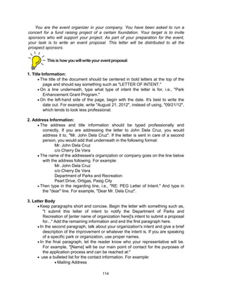114
1. Title Information:
 The title of the document should be centered in bold letters at the top of the
page and should say something such as "LETTER OF INTENT."
 On a line underneath, type what type of intent the letter is for, i.e., "Park
Enhancement Grant Program."
 On the left-hand side of the page, begin with the date. It's best to write the
date out. For example, write "August 21, 2012", instead of using, "09/21/12",
which tends to look less professional.
2. Address Information:
 The address and title information should be typed professionally and
correctly. If you are addressing the letter to John Dela Cruz, you would
address it to, "Mr. John Dela Cruz". If the letter is sent in care of a second
person, you would add that underneath in the following format:
Mr. John Dela Cruz
c/o Cherry De Vera
 The name of the addressee's organization or company goes on the line below
with the address following. For example:
Mr. John Dela Cruz
c/o Cherry De Vera
Department of Parks and Recreation
Pearl Drive, Ortigas, Pasig City
 Then type in the regarding line, i.e., "RE: PEG Letter of Intent." And type in
the "dear" line. For example, "Dear Mr. Dela Cruz".
3. Letter Body
 Keep paragraphs short and concise. Begin the letter with something such as,
"I submit this letter of intent to notify the Department of Parks and
Recreation of [enter name of organization here]'s intent to submit a proposal
for..." Add the remaining information and end the first paragraph here.
 In the second paragraph, talk about your organization's intent and give a brief
description of the improvement or whatever the intent is. If you are speaking
of a specific park or organization, use proper names.
 In the final paragraph, let the reader know who your representative will be.
For example, "[Name] will be our main point of contact for the purposes of
the application process and can be reached at:"
 use a bulleted list for the contact information. For example:
 Mailing Address
You are the event organizer in your company. You have been asked to run a
concert for a fund raising project of a certain foundation. Your target is to invite
sponsors who will support your project. As part of your preparation for the event,
your task is to write an event proposal. This letter will be distributed to all the
prospect sponsors.
Thisis how youwillwriteyour event proposal:
 
