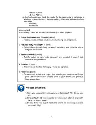 115
 Phone Number
 E-mail Address
 In the final paragraph, thank the reader for the opportunity to participate in
whatever program to which you are applying. Complete and sign the letter
as follows:
Sincerely,
Your Name
Assessment
The following criteria will be used in evaluating your event proposal:
1. Proper Business Letter Format (5 points)
 Heading, inside address, salutation, body, closing, etc. are present.
2. Focused Body Paragraphs (5 points)
 Distinct claims in each body paragraph explaining your project’s origins
and goals are evident.
3. Specific Details (5 points)
 Specific details in each body paragraph are provided. It doesn’t just
summarize and generalize.
4. Polished (5 points)
 The errors are checked thoroughly. There is a signature.
5. Passion (5 points)
 Demonstrated a choice of project that reflects your passions and future
goals. Showed how your choices relate to your dreams and previous
things you’ve done.
1. Were you successful in writing your event proposal? Why do you say
so?
2. What difficulty did you encounter in writing your letter of proposal?
What did you do about it?
3. Do you think your output meets the criteria for assessing an event
proposal? Why?
PROCESS QUESTIONS:
 