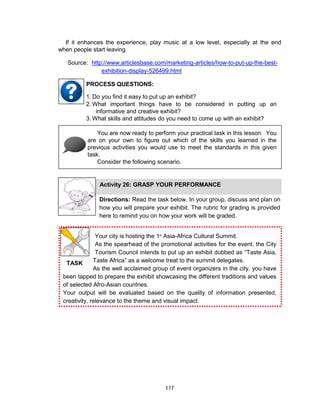 117
TASK
If it enhances the experience, play music at a low level, especially at the end
when people start leaving.
Your city is hosting the 1st
Asia-Africa Cultural Summit.
As the spearhead of the promotional activities for the event, the City
Tourism Council intends to put up an exhibit dubbed as “Taste Asia,
Taste Africa” as a welcome treat to the summit delegates.
As the well acclaimed group of event organizers in the city, you have
been tapped to prepare the exhibit showcasing the different traditions and values
of selected Afro-Asian countries.
Your output will be evaluated based on the quality of information presented,
creativity, relevance to the theme and visual impact.
Source: http://www.articlesbase.com/marketing-articles/how-to-put-up-the-best-
exhibition-display-526499.html
1. Do you find it easy to put up an exhibit?
2. What important things have to be considered in putting up an
informative and creative exhibit?
3. What skills and attitudes do you need to come up with an exhibit?
PROCESS QUESTIONS:
You are now ready to perform your practical task in this lesson. You
are on your own to figure out which of the skills you learned in the
previous activities you would use to meet the standards in this given
task.
Consider the following scenario.
Activity 26: GRASP YOUR PERFORMANCE
Directions: Read the task below. In your group, discuss and plan on
how you will prepare your exhibit. The rubric for grading is provided
here to remind you on how your work will be graded.
 