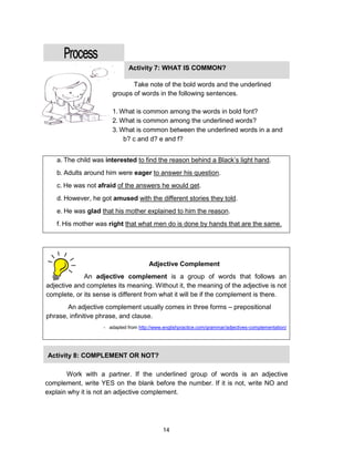 14
a. The child was interested to find the reason behind a Black’s light hand.
b. Adults around him were eager to answer his question.
c. He was not afraid of the answers he would get.
d. However, he got amused with the different stories they told.
e. He was glad that his mother explained to him the reason.
f. His mother was right that what men do is done by hands that are the same.
Adjective Complement
An adjective complement is a group of words that follows an
adjective and completes its meaning. Without it, the meaning of the adjective is not
complete, or its sense is different from what it will be if the complement is there.
An adjective complement usually comes in three forms – prepositional
phrase, infinitive phrase, and clause.
- adapted from http://www.englishpractice.com/grammar/adjectives-complementation/
Activity 7: WHAT IS COMMON?
Take note of the bold words and the underlined
groups of words in the following sentences.
1. What is common among the words in bold font?
2. What is common among the underlined words?
3. What is common between the underlined words in a and
b? c and d? e and f?
Activity 8: COMPLEMENT OR NOT?
Work with a partner. If the underlined group of words is an adjective
complement, write YES on the blank before the number. If it is not, write NO and
explain why it is not an adjective complement.
 