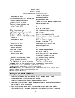 16
1
I am an African child
Born with a skin the colour of chocolate
Bright, brilliant and articulatea
Strong and bold; I'm gifted
Talented enough to be the best
I am an African child
2
Often the target of pity
My future is not confinedb
to charity
Give me the gift of a lifetime;
Give me a dream, a door of opportunity;
I will thrivec
I am an African child
3
Do not hide my fault
show me my wrong
I am like any other;
Teach me to dream
And I will become
I am an African child
4
I am the son, daughter of the soil
Rich in texture and content
Full of potential for a better tomorrow
Teach me discipline,
teach me character,
teach me hard work
Teach me to think like the star within me
I am an African child
5
I can be extra-ordinary
call me William Kamkwambad
the Inventor;
Give me a library with books
Give me a scrap yard and discardede
electronics
Give me a broken bicycle;
Plus the freedom to be me
And I will build you a wind mill
I am an African child
6
We are the new generation
Not afraid to be us
Uniquely gifted, black and talented
Shining like the stars we are
We are the children of Africa
Making the best of us
Yes! I am an African child
African Child
by Eku McGred
from http://www.poemhunter.com/poem/african-child-3/
a
articulate - able to talk easily and effectively about things, especially difficult subjects
b
be confined to - to exist in or affect only a particular place or group
c
thrive - to become very successful or very strong and healthy
d
William Kawkwamba - a boy with big dreams who built a windmill from junkyard scraps in order to
help feed his village (http://www.williamkamkwamba.typepad.com/)
e
discard - to get rid of something
Activity 10: DID I HEAR YOU RIGHT?
1. Take note of your thoughts and feelings as your teacher reads a poem.
2. Find a partner and exchange views with him/her.
3. Take turns in reciting the poem in the way your teacher did.
4. Then take turns describing to each other the experience of being the listener and
the experience of being the reader.
5. Next, explain to each other which you would rather be and why: the reader
reciting the poem in that way or the listener hearing the poem recited in that way?
 