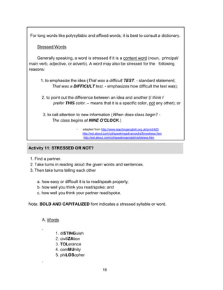 18
For long words like polysyllabic and affixed words, it is best to consult a dictionary.
Stressed Words
Generally speaking, a word is stressed if it is a content word (noun, principal/
main verb, adjective, or adverb). A word may also be stressed for the following
reasons:
1. to emphasize the idea (That was a difficult TEST. - standard statement;
That was a DIFFICULT test. - emphasizes how difficult the test was);
2. to point out the difference between an idea and another (I think I
prefer THIS color. – means that it is a specific color, not any other); or
3. to call attention to new information (When does class begin? -
The class begins at NINE O'CLOCK.)
- adapted from http://www.teachingenglish.org.uk/print/423
http://esl.about.com/od/speakingadvanced/a/timestress.htm
http://esl.about.com/od/speakingenglish/a/tstress.htm
Activity 11: STRESSED OR NOT?
1. Find a partner.
2. Take turns in reading aloud the given words and sentences.
3. Then take turns telling each other
a. how easy or difficult it is to read/speak properly;
b. how well you think you read/spoke; and
c. how well you think your partner read/spoke.
Note: BOLD AND CAPITALIZED font indicates a stressed syllable or word.
A. Words
1. diSTINGuish
2. civiliZAtion
3. TOLerance
4. comMUnity
5. phiLOSopher
 