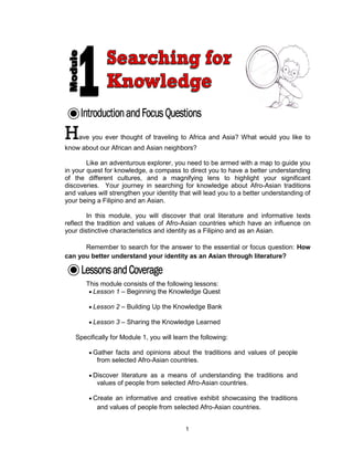 1
Have you ever thought of traveling to Africa and Asia? What would you like to
know about our African and Asian neighbors?
Like an adventurous explorer, you need to be armed with a map to guide you
in your quest for knowledge, a compass to direct you to have a better understanding
of the different cultures, and a magnifying lens to highlight your significant
discoveries. Your journey in searching for knowledge about Afro-Asian traditions
and values will strengthen your identity that will lead you to a better understanding of
your being a Filipino and an Asian.
In this module, you will discover that oral literature and informative texts
reflect the tradition and values of Afro-Asian countries which have an influence on
your distinctive characteristics and identity as a Filipino and as an Asian.
Remember to search for the answer to the essential or focus question: How
can you better understand your identity as an Asian through literature?
This module consists of the following lessons:
 Lesson 1 – Beginning the Knowledge Quest
 Lesson 2 – Building Up the Knowledge Bank
 Lesson 3 – Sharing the Knowledge Learned
Specifically for Module 1, you will learn the following:
 Gather facts and opinions about the traditions and values of people
from selected Afro-Asian countries.
 Discover literature as a means of understanding the traditions and
values of people from selected Afro-Asian countries.
 Create an informative and creative exhibit showcasing the traditions
and values of people from selected Afro-Asian countries.
 