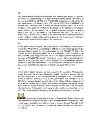 21
1.b.
With this growth in national consciousness/ and national spirit among our people,/
we witness the corresponding rise of a new conception of education/– the training of
the individual FOR the DUTIES and PRIVILEGES of citizenship,/ not only for his
own happiness and efficiency/ but also FOR national SERVICE and WELFARE.// In
the old days,/ education was a matter of private concern;/ now it is a public
function,/ and the state not only has the duty/ but it has the right as well to educate
every member of the community/ – the old as well as the young,/ women as well as
men/ – not only for the good of the individual/ but also FOR the SELF-
PRESERVATION and PROTECTION of the State itself.// Our modern public school
system has been established as a safeguard against the shortcomings and dangers
of a democratic government and democratic institutions.//
2.a.
In the light of social changes,/ we come again to the question:/ What qualities
should DISTINGUISH the educated Filipino of today?// I venture to suggest/ that the
educated Filipino should first be distinguished by the POWER TO DO.// The
Oriental excels in reflective thinking;/ he is a philosopher.// The Occidental is the
doer;/ he MANAGES things,/ men and affairs.// The Filipino of today needs more of
his power to TRANSLATE reflection into action.// I believe that we are coming more
and more to the conviction/ that no Filipino has the right to be considered educated/
unless he is prepared and ready to TAKE an active and useful PART in the work,/
life,/ and progress of our country/ as well as in the progress of the world.//
2.b.
In the light of social changes,/ we come again to the question:/ What qualities
should distinguish the educated Filipino of today?// I venture to suggest/ that the
educated Filipino should first be distinguished by the power to do.// The Oriental
excels in reflective thinking;/ he is a PHILOSOPHER.// The Occidental is the
DOER;/ he manages things,/ men and affairs.// The Filipino of today needs more of
his power to translate REFLECTION into ACTION.// I believe that we are coming
more and more to the conviction/ that no Filipino has the right to be considered
educated/ unless he is prepared and ready to take an active and useful part in the
work,/ life,/ and progress of our country/ as well as in the progress of the world.//
The next reading selection as written by Francisco F. Benitez. He was the
first dean of the School of Education of the University of the Philippines (UP). This
essay was an excerpt from an address he gave before a General Assembly in UP
in 1923. As you read the selection, practice the use of the right stress, intonation,
and pause.
 