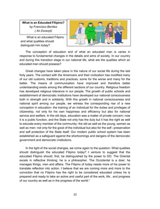22
What is an Educated Filipino?
by Francisco Benitez
( An Excerpt)
Great changes have taken place in the nature of our social life during the last
forty years. The contact with the Americans and their civilization has modified many
of our old customs, traditions and practices, some for the worse and many for the
better. The means of communication have improved and therefore better
understanding exists among the different sections of our country. Religious freedom
has developed religious tolerance in our people. The growth of public schools and
establishment of democratic institutions have developed our national consciousness
both in strength and in solidarity. With this growth in national consciousness and
national spirit among our people, we witness the corresponding rise of a new
conception in education- the training of an individual for the duties and privileges of
citizenship, not only for his own happiness and efficiency but also for national
service and welfare. In the old days, education was a matter of private concern; now
it is a public function, and the State not only has the duty but it has the right as well
to educate every member of the community- the old as well as the young, women as
well as men- not only for the good of the individual but also for the self –preservation
and self protection of the State itself. Our modern public school system has been
established as a safeguard against the shortcomings and dangers of the democratic
government and democratic institutions.
In the light of the social changes, we come again to the question: What qualities
should distinguish the educated Filipino today? I venture to suggest that the
educated Filipino should, first, be distinguished by the power to DO. The Oriental
excels in reflective thinking; he is a philosopher. The Occidental is a doer; he
manages things, men and affairs. The Filipino of today needs more of his power to
translate reflection into action. I believe that we are coming more and more to the
conviction that no Filipino has the right to be considered educated unless he is
prepared and ready to take an active and useful part of the work, life , and progress
of our country as well as in the progress of the world.”
What is an educated Filipino
and what qualities should
distinguish him today?
The conception of education and of what an educated man is varies in
response to fundamental changes in the details and aims of society. In our country
and during this transition stage in our national life, what are the qualities which an
educated man should possess?
 
