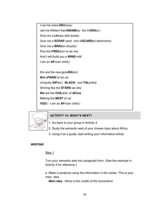 25
I can be extra-ORdinary
call me William KamKWAMba the InVENtor;
Give me a LIbrary with books
Give me a SCRAP yard and diSCARDed electronics
Give me a BROken bicycle;
Plus the FREEdom to be me
And I will build you a WIND mill
I am an AFrican child /
We are the new geneRAtion
Not aFRAID to be us
Uniquely GIFted, BLACK and TALented
Shining like the STARS we are
We are the CHILdren of Africa
Making the BEST of us
YES! I am an AFrican child /
ACTIVITY 14: WHAT’S NEXT?
1. Go back to your group in Activity 4.
2. Study the semantic web of your chosen topic about Africa.
3. Using it as a guide, start writing your informative article.
WRITING
Step 1
Turn your semantic web into paragraph form. (See the example in
Activity 4 for reference.)
a. Make a sentence using the information in the center. This is your
main idea.
Main idea: Africa is the cradle of the humankind.
 