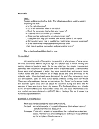 27
REVISING
Step 1
Reread and improve the first draft. The following questions could be used in
improving the draft:
a. Is the main idea clear?
b. Do all the sentences relate to the topic?
c. Do all the sentences clearly state your meaning?
d. Does the introduction hook your readers?
e. Does your last statement tie up with your main idea?
f. Does your work help your readers form a clear picture of the topic?
g. Do transition words help in establishing relationships between sentences?
h. Is the order of the sentences the best possible one?
i. i. Is it free of spelling, punctuation and grammatical errors?
The revised draft could look like this now.
Revised Draft
Africa is the cradle of humankind because this is where traces of early human
life were discovered. Millions of years ago, in a shallow sea in Africa, whirling and
swirling single-cell bacteria dwelt. As the sea dried up, the simple cyanobacteria
combined with calcium and oxygen to form a layer of dolomite rocks. As the dolomite
layers were slowly dissolved in water, they were pushed down and became caves.
Animal bones and other remains fell in these caves and were preserved in the
dolomite rocks. When the fossils were discovered, the skull of an early human being
was among them. Later on, more human bones and tools used by them were found.
There were also evidences that our ancestors used fire. Based on the animal fossils,
the dolomite layers could also tell about the condition during that time, like for
example, if there was famine due to dry season. The Sterfontein Caves and Wonder
Caves are some of the caves that could be visited now. The place where these caves
are located has been declared a UNESCO World Heritage Site as it shows how
human beings started there.
Examples of revisions done
Main Idea: Africa is called the cradle of humankind.
Revised: Africa is the cradle of humankind because this is where traces of
early human life were discovered.
Reason/s: Explanation why Africa is considered the cradle of humankind was
added. “Termed” was dropped to provide a stronger image of Africa
as the birthplace of the human race.
 