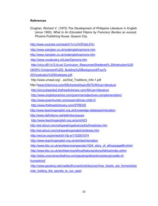 33
References
Croghan, Richard V. (1975) The Development of Philippine Literature in English
(since 1900). What Is An Educated Filipino by Francisco Benitez an excerpt.
Phoenix Publishing House. Quezon City.
http://www.youtube.com/watch?v=LHV2FebL4YU
http://www.xiangtan.co.uk/oralenglishopinions.htm
http://www.xiangtan.co.uk/oralenglishopinions.htm
http://www.vocabulary.cl/Lists/Opinions.htm
http://vd-p.d91.k12.id.us/ Curriculum_Resources/Sheltered% 20Instruction%20
(SIOP)/ Component%202_Building%20Background/Four%
20Vocabulary%20Strategies.pdf.
http://www.umasd.org/…es/Oral_Traditions_Info-1.pdf
http://www.britannica.com/EBchecked/topic/8275/African-literature
http://encyclopedia2.thefreedictionary.com/African+literature
http://www.englishpractice.com/grammar/adjectives-complementation/
http://www.poemhunter.com/poem/african-child-3/
http://www.thefreedictionary.com/STRESS
http://www.teachingenglish.org.uk/knowledge-database/intonation
http://www.definitions.net/definition/pause
http://www.teachingenglish.org.uk/print/423
http://esl.about.com/od/speakingadvanced/a/timestress.htm
http://esl.about.com/od/speakingenglish/a/tstress.htm
http://wol.jw.org/en/wol/d/r1/lp-e/1102001074
http://www.teachingenglish.org.uk/articles/intonation
http://www.bbc.co.uk/worldservice/specials/1624_story_of_africa/page88.shtml
http://www.bbc.co.uk/worldservice/africa/features/storyofafrica/index.shtml
http://www.uncoversouthafrica.com/gauteng/attractions/joburg/cradle-of-
humankind/
http://www.gauteng.net/cradleofhumankind/discover/how_fossils_are_formed/dolo
mite_holding_the_secrets_to_our_past/
 