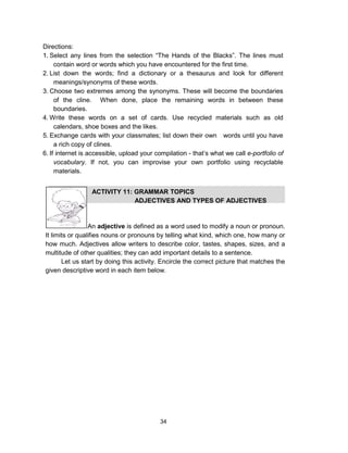 34
Directions:
1. Select any lines from the selection “The Hands of the Blacks”. The lines must
contain word or words which you have encountered for the first time.
2. List down the words; find a dictionary or a thesaurus and look for different
meanings/synonyms of these words.
3. Choose two extremes among the synonyms. These will become the boundaries
of the cline. When done, place the remaining words in between these
boundaries.
4. Write these words on a set of cards. Use recycled materials such as old
calendars, shoe boxes and the likes.
5. Exchange cards with your classmates; list down their own words until you have
a rich copy of clines.
6. If internet is accessible, upload your compilation - that’s what we call e-portfolio of
vocabulary. If not, you can improvise your own portfolio using recyclable
materials.
ACTIVITY 11: GRAMMAR TOPICS
ADJECTIVES AND TYPES OF ADJECTIVES
An adjective is defined as a word used to modify a noun or pronoun.
It limits or qualifies nouns or pronouns by telling what kind, which one, how many or
how much. Adjectives allow writers to describe color, tastes, shapes, sizes, and a
multitude of other qualities; they can add important details to a sentence.
Let us start by doing this activity. Encircle the correct picture that matches the
given descriptive word in each item below.
 