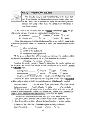 40
This time, be ready to read the folktale “Soul of the Great Bell”
from China. Go over the following terms or expressions taken from
the text. Read them to yourself and figure out the meaning of each
italicized word using context clues. Put a check mark in the circle of
your chosen answer.
In the Tower of the Great Bell: now the (1) mallet is lifted to (2) smite the lips
of the metal monster—the vast lips inscribed with Buddhist texts.
Activity 3: VOCABULARY BUILDING
(1) A mallet is _______ a hammer an axe a saw
(2) To smite is to _____ hit touch caress
All the little dragons on the high-tilted eaves of the green roofs (3) shiver to the
tips of their gilded tails under that deep wave of sound. The underlined word means
to _____.
fall on one’s knees
tremble at the loud sound
be destroyed by the gilded tails
All the green-and-gold tiles of the temple are vibrating; the wooden goldfish
above them are (4) writhing against the sky. The underlined word means _______.
twisting pointing leading
Therefore, the worthy mandarin Kouan-Yu assembled the master-molders and
the renowned bell smiths of the empire, and all men of great repute and (5) cunning
in (6) foundry work.
cunning means _______ innocent expert skillful
foundry means _______ market factory garden
act, process, art of casting metals act, process, art of painting metals
rekindled means _____ lighted again set on fire again stopped the fire
toilsomely means _____ with difficulty lightly unmindfully
(9) Gold and brass will never meet in wedlock, silver, and iron never will
embrace, until the flesh of a maiden be melted in the crucible; until the blood of a
virgin be mixed with the metals in their fusion.” What does this mean?
The blood of a virgin maiden is made up of gold, brass, silver, and iron.
Gold, brass, silver, and iron will fuse when mixed with the blood of a virgin
Gold, brass, silver, and iron will never be fused together by a virgin maiden.
And even as she cried, she (10) leaped into the white flood of metal.
Leaped means to _____ squat jump run
Therefore, the molds had to be once more prepared, and the fires (7) rekindled,
and the metal remelted, and all the work tediously and (8) toilsomely repeated.
 