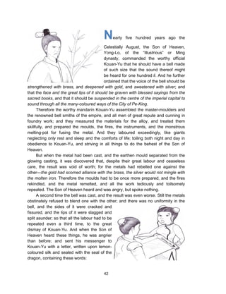 42
Nearly five hundred years ago the
Celestially August, the Son of Heaven,
Yong-Lo, of the “Illustrious” or Ming
dynasty, commanded the worthy official
Kouan-Yu that he should have a bell made
of such size that the sound thereof might
be heard for one hundred li. And he further
ordained that the voice of the bell should be
strengthened with brass, and deepened with gold, and sweetened with silver; and
that the face and the great lips of it should be graven with blessed sayings from the
sacred books, and that it should be suspended in the centre of the imperial capital to
sound through all the many-coloured ways of the City of Pe-King.
Therefore the worthy mandarin Kouan-Yu assembled the master-moulders and
the renowned bell smiths of the empire, and all men of great repute and cunning in
foundry work; and they measured the materials for the alloy, and treated them
skillfully, and prepared the moulds, the fires, the instruments, and the monstrous
melting-pot for fusing the metal. And they laboured exceedingly, like giants
neglecting only rest and sleep and the comforts of life; toiling both night and day in
obedience to Kouan-Yu, and striving in all things to do the behest of the Son of
Heaven.
But when the metal had been cast, and the earthen mould separated from the
glowing casting, it was discovered that, despite their great labour and ceaseless
care, the result was void of worth; for the metals had rebelled one against the
other—the gold had scorned alliance with the brass, the silver would not mingle with
the molten iron. Therefore the moulds had to be once more prepared, and the fires
rekindled, and the metal remelted, and all the work tediously and toilsomely
repeated. The Son of Heaven heard and was angry, but spoke nothing.
A second time the bell was cast, and the result was even worse. Still the metals
obstinately refused to blend one with the other; and there was no uniformity in the
bell, and the sides of it were cracked and
fissured, and the lips of it were slagged and
split asunder; so that all the labour had to be
repeated even a third time, to the great
dismay of Kouan-Yu. And when the Son of
Heaven heard these things, he was angrier
than before; and sent his messenger to
Kouan-Yu with a letter, written upon lemon-
coloured silk and sealed with the seal of the
dragon, containing these words:
 