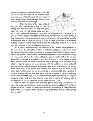 44
spattered monstrous flakes of flame to the roof,
and burst over the verge of the earthen crater,
and cast up a whirling fountain of many-coloured
fires, and subsided quakingly, with lightnings and
with thunders and with mutterings.
Then the father of Ko-Ngai, wild with
his grief, would have leaped in after her, but that
strong men held him back and kept firm grasp
upon him until he had fainted away, and they
could bear him like one dead to his home. And the serving-woman of Ko-Ngai, dizzy
and speechless for pain, stood before the furnace, still holding in her hands a shoe, a
tiny, dainty shoe, with embroidery of pearls and flowers—the shoe of her beautiful
mistress that was. For she had sought to grasp Ko-Ngai by the foot as she leaped,
but had only been able to clutch the shoe, and the pretty shoe came off in her hand;
and she continued to stare at it like one gone mad.
But in spite of all these things, the command of the Celestial and August had to
be obeyed, and the work of the molders to be finished, hopeless as the result might
be. Yet the glow of the metal seemed purer and whiter than before; and there was no
sign of the beautiful body that had been entombed therein. So the ponderous casting
was made; and lo! when the metal had become cool, it was found that the bell was
beautiful to look upon and perfect in form, and wonderful in colour above all other
bells. Nor was there any trace found of the body of Ko-Ngai; for it had been totally
absorbed by the precious alloy, and blended with the well-blended brass and gold,
with the intermingling of the silver and the iron. And when they sounded the bell, its
tones were found to be deeper and mellower and mightier than the tones of any
other bell, reaching even beyond the distance of one hundred li, like a pealing of
summer thunder; and yet also like some vast voice uttering a name, a woman’s
name, the name of Ko-Ngai. And still, between each mighty stroke there is a long low
moaning heard; and ever the moaning ends with a sound of sobbing and of
complaining, as though a weeping woman should murmur, “Hiai!”
And still, when the people hear that great golden moan they keep silence, but
when the sharp, sweet shuddering comes in the air, and the sobbing of “Hiai!” then,
indeed, do all the Chinese mothers in all the many-coloured ways of Pe-King whisper
to their little ones: “Listen! that is Ko-Ngai crying for her shoe! That is Ko-Ngai calling
for her shoe!”
 