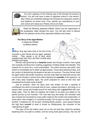 50
Long, long ago there lived at the foot of the
mountain a poor farmer and his aged, widowed
mother . They owned a bit of land which
supplied them with food, and their humble were
peaceful and happy.
Shinano was governed by a despotic leader who though a warrior, had a great
and cowardly shrinking from anything suggestive of failing health and strength. This
caused him to send out a cruel proclamation. The entire province was given strict
orders to immediately put to death all aged people. Those were barbarous days, and
the custom of abandoning old people to die was not common. The poor farmer loved
his aged mother with tender reverence, and the order filled his heart with sorrow. But
no one ever thought a second time about obeying the mandate of the governor, so
with many deep hopeless sighs, the youth prepared for what at that time was
considered the kindest mode of death.
Just at sundown, when his day’s work was ended, he took a quantity of
unwhitened rice which is principal food for poor, cooked and dried it, and tying it in a
square cloth, swung and bundle around his neck along with a gourd filled with cool,
sweet water. Then he lifted his helpless old mother to his back and stated on his
painful journey up the mountain. The road was long and steep; the narrowed road
was crossed and recrossed by many paths made by the hunters and woodcutters. In
some place, they mingled in a confused puzzled, but he gave no heed. One path or
another, it mattered not. On he went, climbing blindly upward – ever upward towards
the high bare summit of what is known as Obatsuyama, the mountain of the
“abandoning of aged”.
The eyes of the old mother were not so dim but that they noted the reckless
hastening from one path to another, and her loving heart grew anxious. Her son did
You had a glimpse of the Chinese way of life through the previous
section. You will now have a taste of Japanese culture in this section.
See if there are similarities between the Chinese and Japanese customs
and traditions as shown here. Then, identify any resemblance to your
own culture and values as a Filipino and as an Asian.
Read the following Japanese folktale. Study how the organization of
the paragraphs helps develop the story. You will also have to deduce
from the selection some of the Japanese traditions and values.
The Story of the Aged Mother
A Japanese Folktale
by Matsuo Basho
 