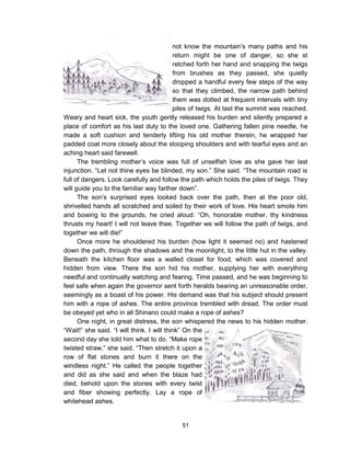 51
not know the mountain’s many paths and his
return might be one of danger, so she st
retched forth her hand and snapping the twigs
from brushes as they passed, she quietly
dropped a handful every few steps of the way
so that they climbed, the narrow path behind
them was dotted at frequent intervals with tiny
piles of twigs. At last the summit was reached.
Weary and heart sick, the youth gently released his burden and silently prepared a
place of comfort as his last duty to the loved one. Gathering fallen pine needle, he
made a soft cushion and tenderly lifting his old mother therein, he wrapped her
padded coat more closely about the stooping shoulders and with tearful eyes and an
aching heart said farewell.
The trembling mother’s voice was full of unselfish love as she gave her last
injunction. “Let not thine eyes be blinded, my son.” She said. “The mountain road is
full of dangers. Look carefully and follow the path which holds the piles of twigs. They
will guide you to the familiar way farther down”.
The son’s surprised eyes looked back over the path, then at the poor old,
shrivelled hands all scratched and soiled by their work of love. His heart smote him
and bowing to the grounds, he cried aloud: “Oh, honorable mother, thy kindness
thrusts my heart! I will not leave thee. Together we will follow the path of twigs, and
together we will die!”
Once more he shouldered his burden (how light it seemed no) and hastened
down the path, through the shadows and the moonlight, to the little hut in the valley.
Beneath the kitchen floor was a walled closet for food, which was covered and
hidden from view. There the son hid his mother, supplying her with everything
needful and continually watching and fearing. Time passed, and he was beginning to
feel safe when again the governor sent forth heralds bearing an unreasonable order,
seemingly as a boast of his power. His demand was that his subject should present
him with a rope of ashes. The entire province trembled with dread. The order must
be obeyed yet who in all Shinano could make a rope of ashes?
One night, in great distress, the son whispered the news to his hidden mother.
“Wait!” she said. “I will think. I will think” On the
second day she told him what to do. “Make rope
twisted straw,” she said. “Then stretch it upon a
row of flat stones and burn it there on the
windless night.” He called the people together
and did as she said and when the blaze had
died, behold upon the stones with every twist
and fiber showing perfectly. Lay a rope of
whitehead ashes.
 