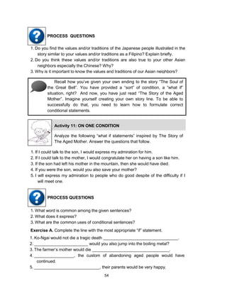54
PROCESS QUESTIONS
1. Do you find the values and/or traditions of the Japanese people illustrated in the
story similar to your values and/or traditions as a Filipino? Explain briefly.
2. Do you think these values and/or traditions are also true to your other Asian
neighbors especially the Chinese? Why?
3. Why is it important to know the values and traditions of our Asian neighbors?
Recall how you’ve given your own ending to the story “The Soul of
the Great Bell”. You have provided a “sort” of condition, a “what if”
situation, right? And now, you have just read “The Story of the Aged
Mother”. Imagine yourself creating your own story line. To be able to
successfully do that, you need to learn how to formulate correct
conditional statements.
1. If I could talk to the son, I would express my admiration for him.
2. If I could talk to the mother, I would congratulate her on having a son like him.
3. If the son had left his mother in the mountain, then she would have died.
4. If you were the son, would you also save your mother?
5. I will express my admiration to people who do good despite of the difficulty if I
will meet one.
PROCESS QUESTIONS
1. What word is common among the given sentences?
2. What does it express?
3. What are the common uses of conditional sentences?
Exercise A. Complete the line with the most appropriate “if” statement.
1. Ko-Ngai would not die a tragic death ________________________________.
2. _______________________ would you also jump into the boiling metal?
3. The farmer’s mother would die _________________________________.
4. _________________, the custom of abandoning aged people would have
continued.
5. ____________________________, their parents would be very happy.
Activity 11: ON ONE CONDITION
Analyze the following “what if statements” inspired by The Story of
The Aged Mother. Answer the questions that follow.
 
