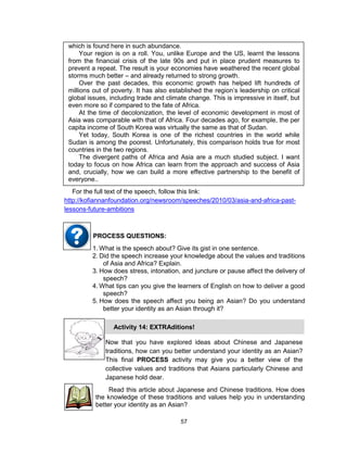 57
which is found here in such abundance.
Your region is on a roll. You, unlike Europe and the US, learnt the lessons
from the financial crisis of the late 90s and put in place prudent measures to
prevent a repeat. The result is your economies have weathered the recent global
storms much better – and already returned to strong growth.
Over the past decades, this economic growth has helped lift hundreds of
millions out of poverty. It has also established the region’s leadership on critical
global issues, including trade and climate change. This is impressive in itself, but
even more so if compared to the fate of Africa.
At the time of decolonization, the level of economic development in most of
Asia was comparable with that of Africa. Four decades ago, for example, the per
capita income of South Korea was virtually the same as that of Sudan.
Yet today, South Korea is one of the richest countries in the world while
Sudan is among the poorest. Unfortunately, this comparison holds true for most
countries in the two regions.
The divergent paths of Africa and Asia are a much studied subject. I want
today to focus on how Africa can learn from the approach and success of Asia
and, crucially, how we can build a more effective partnership to the benefit of
everyone..
For the full text of the speech, follow this link:
http://kofiannanfoundation.org/newsroom/speeches/2010/03/asia-and-africa-past-
lessons-future-ambitions
1. What is the speech about? Give its gist in one sentence.
2. Did the speech increase your knowledge about the values and traditions
of Asia and Africa? Explain.
3. How does stress, intonation, and juncture or pause affect the delivery of
speech?
4. What tips can you give the learners of English on how to deliver a good
speech?
5. How does the speech affect you being an Asian? Do you understand
better your identity as an Asian through it?
PROCESS QUESTIONS:
Read this article about Japanese and Chinese traditions. How does
the knowledge of these traditions and values help you in understanding
better your identity as an Asian?
Now that you have explored ideas about Chinese and Japanese
traditions, how can you better understand your identity as an Asian?
This final PROCESS activity may give you a better view of the
collective values and traditions that Asians particularly Chinese and
Japanese hold dear.
Activity 14: EXTRAditions!
 