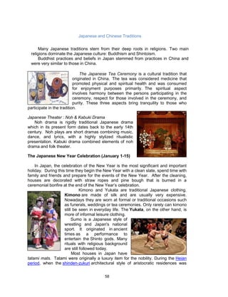 58
The Japanese Tea Ceremony is a cultural tradition that
originated in China. The tea was considered medicine that
promoted physical and spiritual health and was consumed
for enjoyment purposes primarily. The spiritual aspect
involves harmony between the persons participating in the
ceremony, respect for those involved in the ceremony, and
purity. These three aspects bring tranquility to those who
participate in the tradition.
Japanese Theater : Noh & Kabuki Drama
Noh drama is rigidly traditional Japanese drama
which in its present form dates back to the early 14th
century. Noh plays are short dramas combining music,
dance, and lyrics, with a highly stylized ritualistic
presentation. Kabuki drama combined elements of noh
drama and folk theater.
The Japanese New Year Celebration (January 1-15)
In Japan, the celebration of the New Year is the most significant and important
holiday. During this time they begin the New Year with a clean slate, spend time with
family and friends and prepare for the events of the New Year. After the cleaning,
houses are decorated with straw ropes and pine bough that is burned in a
ceremonial bonfire at the end of the New Year’s celebration.
Kimono and Yukata are traditional Japanese clothing.
Kimono are made of silk and are usually very expensive.
Nowadays they are worn at formal or traditional occasions such
as funerals, weddings or tea ceremonies. Only rarely can kimono
still be seen in everyday life. The Yukata, on the other hand, is
more of informal leisure clothing.
Sumo is a Japanese style of
wrestling and Japan's national
sport. It originated in ancient
times as a performance to
entertain the Shinto gods. Many
rituals with religious background
are still followed today.
Most houses in Japan have
tatami mats. Tatami were originally a luxury item for the nobility. During the Heian
period, when the shinden-zukuri architectural style of aristocratic residences was
Japanese and Chinese Traditions
Many Japanese traditions stem from their deep roots in religions. Two main
religions dominate the Japanese culture: Buddhism and Shintoism.
Buddhist practices and beliefs in Japan stemmed from practices in China and
were very similar to those in China.
 