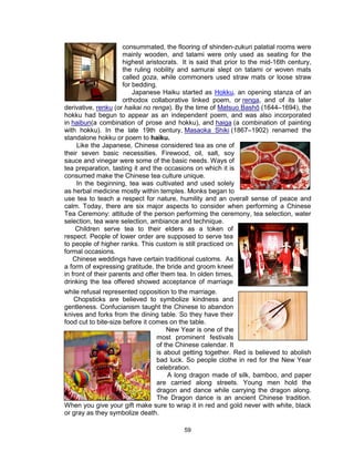 59
consummated, the flooring of shinden-zukuri palatial rooms were
mainly wooden, and tatami were only used as seating for the
highest aristocrats. It is said that prior to the mid-16th century,
the ruling nobility and samurai slept on tatami or woven mats
called goza, while commoners used straw mats or loose straw
for bedding.
Japanese Haiku started as Hokku, an opening stanza of an
orthodox collaborative linked poem, or renga, and of its later
derivative, renku (or haikai no renga). By the time of Matsuo Bashō (1644–1694), the
hokku had begun to appear as an independent poem, and was also incorporated
in haibun(a combination of prose and hokku), and haiga (a combination of painting
with hokku). In the late 19th century, Masaoka Shiki (1867–1902) renamed the
standalone hokku or poem to haiku.
Like the Japanese, Chinese considered tea as one of
their seven basic necessities. Firewood, oil, salt, soy
sauce and vinegar were some of the basic needs. Ways of
tea preparation, tasting it and the occasions on which it is
consumed make the Chinese tea culture unique.
In the beginning, tea was cultivated and used solely
as herbal medicine mostly within temples. Monks began to
use tea to teach a respect for nature, humility and an overall sense of peace and
calm. Today, there are six major aspects to consider when performing a Chinese
Tea Ceremony: attitude of the person performing the ceremony, tea selection, water
selection, tea ware selection, ambiance and technique.
Children serve tea to their elders as a token of
respect. People of lower order are supposed to serve tea
to people of higher ranks. This custom is still practiced on
formal occasions.
Chinese weddings have certain traditional customs. As
a form of expressing gratitude, the bride and groom kneel
in front of their parents and offer them tea. In olden times,
drinking the tea offered showed acceptance of marriage
while refusal represented opposition to the marriage.
Chopsticks are believed to symbolize kindness and
gentleness. Confucianism taught the Chinese to abandon
knives and forks from the dining table. So they have their
food cut to bite-size before it comes on the table.
New Year is one of the
most prominent festivals
of the Chinese calendar. It
is about getting together. Red is believed to abolish
bad luck. So people clothe in red for the New Year
celebration.
A long dragon made of silk, bamboo, and paper
are carried along streets. Young men hold the
dragon and dance while carrying the dragon along.
The Dragon dance is an ancient Chinese tradition.
When you give your gift make sure to wrap it in red and gold never with white, black
or gray as they symbolize death.
 