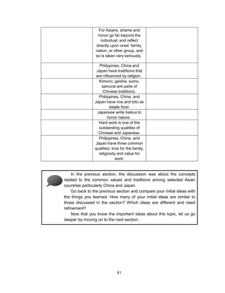 61
For Asians, shame and
honor go far beyond the
individual; and reflect
directly upon ones’ family,
nation, or other group, and
so is taken very seriously.
Philippines, China and
Japan have traditions that
are influenced by religion.
Kimono, geisha, sumo,
samurai are parts of
Chinese traditions.
Philippines, China, and
Japan have rice and tofu as
staple food.
Japanese write haikus to
honor nature.
Hard work is one of the
outstanding qualities of
Chinese and Japanese.
Philippines, China, and
Japan have three common
qualities: love for the family,
religiosity and value for
work.
In the previous section, the discussion was about the concepts
related to the common values and traditions among selected Asian
countries particularly China and Japan.
Go back to the previous section and compare your initial ideas with
the things you learned. How many of your initial ideas are similar to
those discussed in the section? Which ideas are different and need
refinement?
Now that you know the important ideas about this topic, let us go
deeper by moving on to the next section.
 