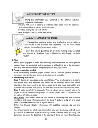 66
1. Plan
Fold a piece of paper in thirds and concisely write information on it with graphic
design. It can be completed on the computer or without the aid of the computer.
You may write the information and paste pictures about your topic.
2. Prepare materials needed
Have the following available: paper, colored pencils, markers, photos, artwork, a
computer, color printer, and access to the Internet, if available.
3. Preparatory Procedure
Step 1: Decide on a purpose and a specific topic. Your brochures have to inform
the reader about the traditions and values of the selected Asian and African
countries. You may need to do some research to add more information and
complete the brochure. You should list your resources at the bottom of one panel.
Step 2: Make a draft of the six panels. There are three panels on each side of the
paper. It can be folded in many ways, but the six panels need to be planned out
on a piece of notebook paper.
Front Panel: This should have the title, name of the Group and the individual
members, and basic information about the topic. A picture, a clip art or a small
piece of artwork about the topic is a good addition.
Other Five Panels: Display information with subtitles, pictures, clip art, and
designs.
You should decide on what main information you want to display and tell about
your topics. For example, if you are making a travel brochure about a country, one
panel can be about the beaches in the country. If there are many beaches, you
Using the information you gathered in the different activities
included in this lesson:
 write in a half sheet of paper a 5-sentence article each about the traditions
and values of China, Japan, and Philippines
 provide a catchy title for each article
 paste an appropriate photo for your article
Activity 18: CONTENT MATTERS
Activity 19: LEARNING THE BASICS
It’s good that you have written your brief article on the traditions
and values of the Chinese and Japanese. You will need those
articles for your Brochure-making project.
Study the simple guidelines on brochure making below adopted
from the article “Brochure Projects Made Easy with Rubric” by Kellie
Hayden.
 