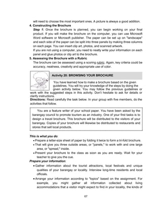 67
will need to choose the most important ones. A picture is always a good addition.
4. Constructing the Brochure
Step 1: Once the brochure is planned, you can begin working on your final
product. If you will make the brochure on the computer, you can use Microsoft
Word software or Microsoft publisher. The paper can be set up on "landscape"
and each side of the paper can be split into three panels by making three columns
on each page. You can insert clip art, photos, and scanned artwork.
If you are not using a computer, you need to neatly write your information on each
panel and glue photos or clip art to the brochure.
5. Assessing the Brochure with a Rubric
The brochure can be assessed using a scoring rubric. Again, key criteria could be
accuracy, neatness, creativity and appropriate use of color.
This is what you do:
 Prepare a letter-size sheet of paper by folding it twice to form a tri-fold brochure.
 That will give you three outside areas, or "panels," to work with and one large
area, or "spread," inside.
 Present your brochure to the class as soon as you are ready. Wait for your
teacher to give you the cue.
Prepare your information:
 Gather information about the tourist attractions, local festivals and unique
qualities of your barangay or locality. Interview long-time residents and local
officials.
 Arrange your information according to "topics" based on the assignment. For
example, you might gather all information collected about living
accommodations that a visitor might expect to find in your locality, the kinds of
You have learned how to make a brochure based on the given
guidelines. You will try your knowledge of the steps by doing the
given activity below. You may follow the previous guidelines or
work with the suggested steps in this activity. Don’t hesitate to ask for details or
clarify instructions.
Directions: Read carefully the task below. In your group with five members, do the
activities that follow.
Activity 20: BROWSING YOUR BROCHURE
You are a feature writer of your school paper. You have been asked by the
barangay council to promote tourism as an industry. One of your first tasks is to
design a travel brochure. This brochure will be distributed to the visitors of your
barangay. Copies of your brochure will likewise be distributed to restaurants and
stores that sell local products.
 