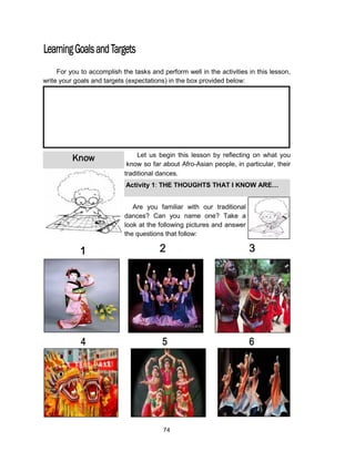 74
Know
For you to accomplish the tasks and perform well in the activities in this lesson,
write your goals and targets (expectations) in the box provided below:
Let us begin this lesson by reflecting on what you
know so far about Afro-Asian people, in particular, their
traditional dances.
Are you familiar with our traditional
dances? Can you name one? Take a
look at the following pictures and answer
the questions that follow:
Activity 1: THE THOUGHTS THAT I KNOW ARE…
 